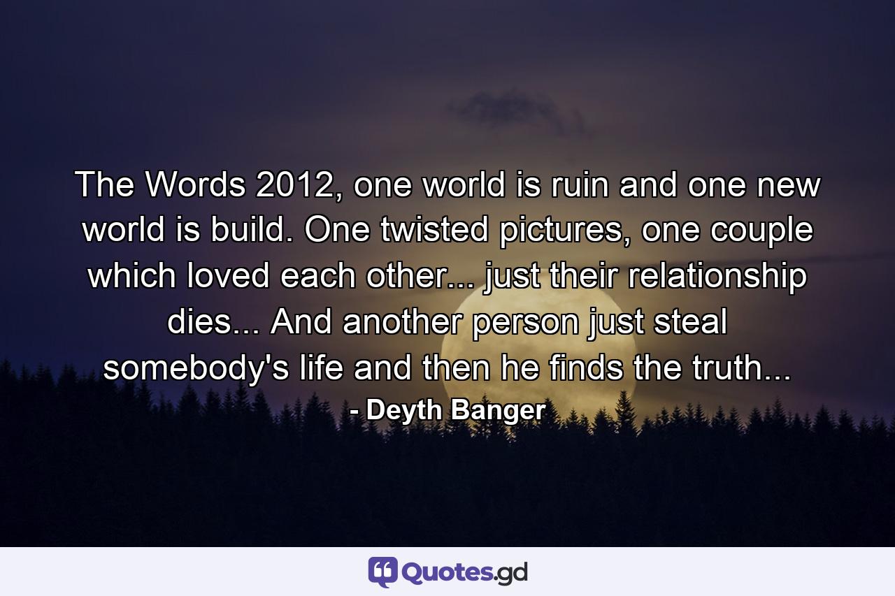 The Words 2012, one world is ruin and one new world is build. One twisted pictures, one couple which loved each other... just their relationship dies... And another person just steal somebody's life and then he finds the truth... - Quote by Deyth Banger