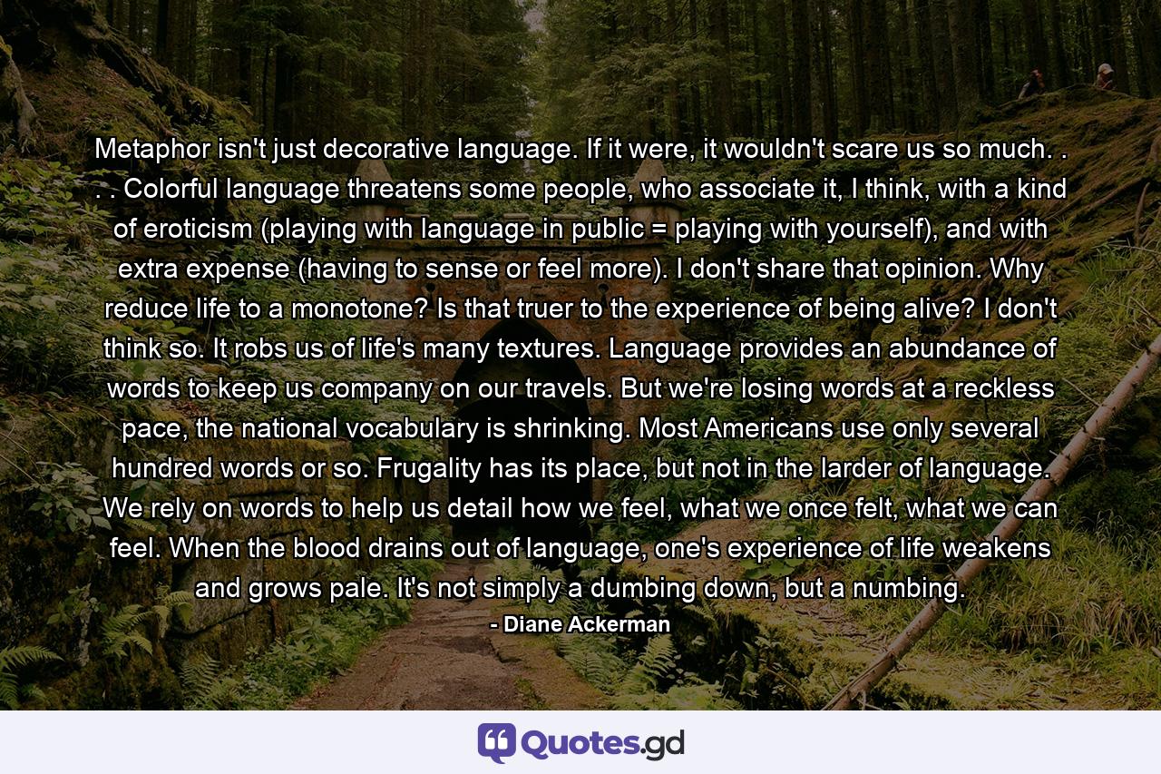 Metaphor isn't just decorative language. If it were, it wouldn't scare us so much. . . . Colorful language threatens some people, who associate it, I think, with a kind of eroticism (playing with language in public = playing with yourself), and with extra expense (having to sense or feel more). I don't share that opinion. Why reduce life to a monotone? Is that truer to the experience of being alive? I don't think so. It robs us of life's many textures. Language provides an abundance of words to keep us company on our travels. But we're losing words at a reckless pace, the national vocabulary is shrinking. Most Americans use only several hundred words or so. Frugality has its place, but not in the larder of language. We rely on words to help us detail how we feel, what we once felt, what we can feel. When the blood drains out of language, one's experience of life weakens and grows pale. It's not simply a dumbing down, but a numbing. - Quote by Diane Ackerman