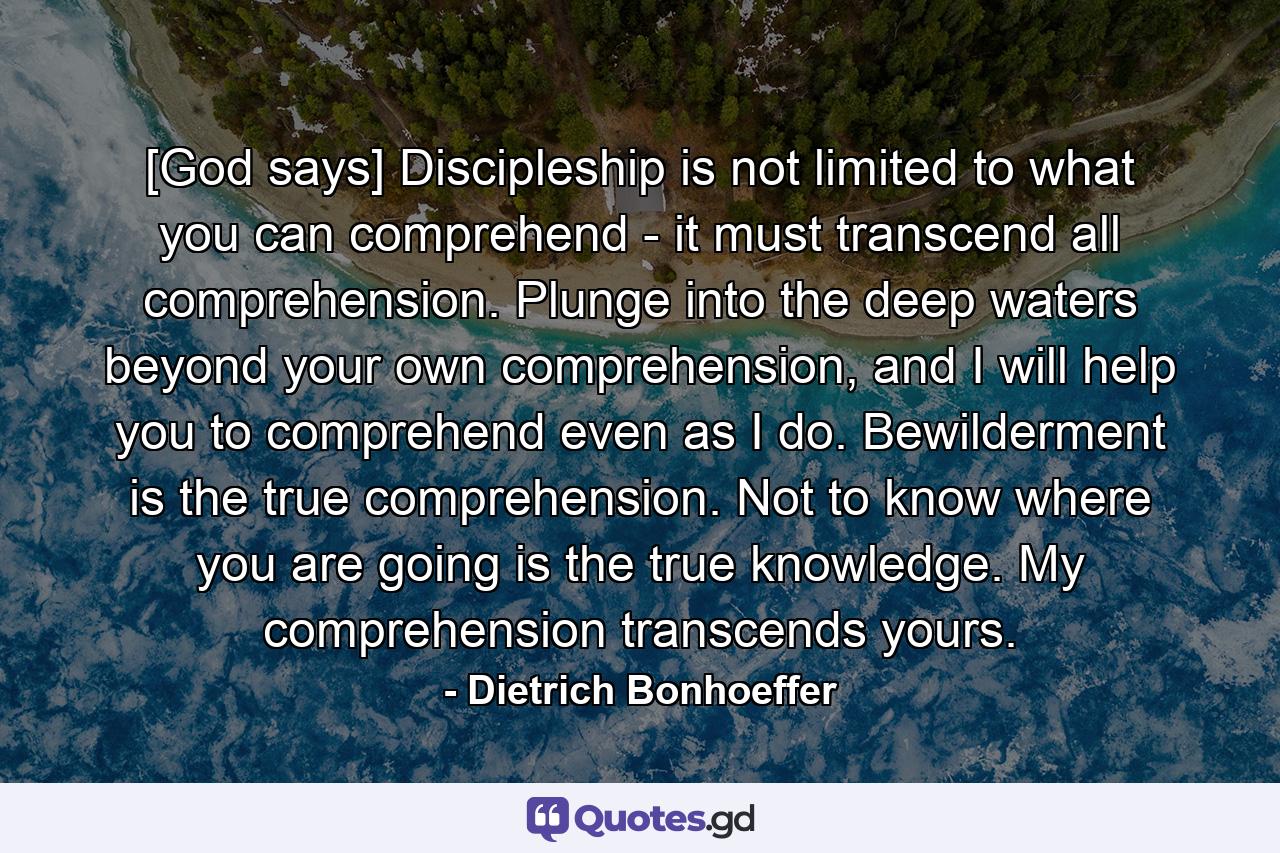 [God says] Discipleship is not limited to what you can comprehend - it must transcend all comprehension. Plunge into the deep waters beyond your own comprehension, and I will help you to comprehend even as I do. Bewilderment is the true comprehension. Not to know where you are going is the true knowledge. My comprehension transcends yours. - Quote by Dietrich Bonhoeffer