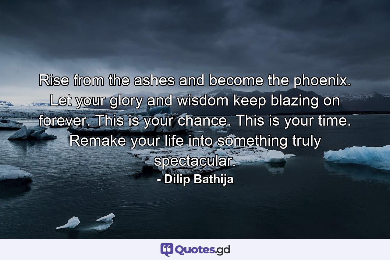 Rise from the ashes and become the phoenix. Let your glory and wisdom keep blazing on forever. This is your chance. This is your time. Remake your life into something truly spectacular. - Quote by Dilip Bathija