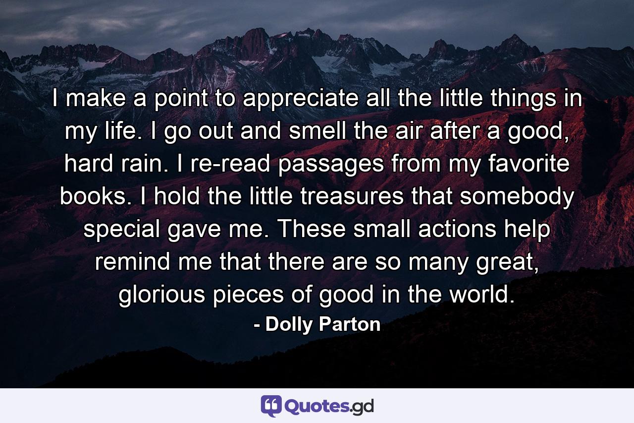 I make a point to appreciate all the little things in my life. I go out and smell the air after a good, hard rain. I re-read passages from my favorite books. I hold the little treasures that somebody special gave me. These small actions help remind me that there are so many great, glorious pieces of good in the world. - Quote by Dolly Parton