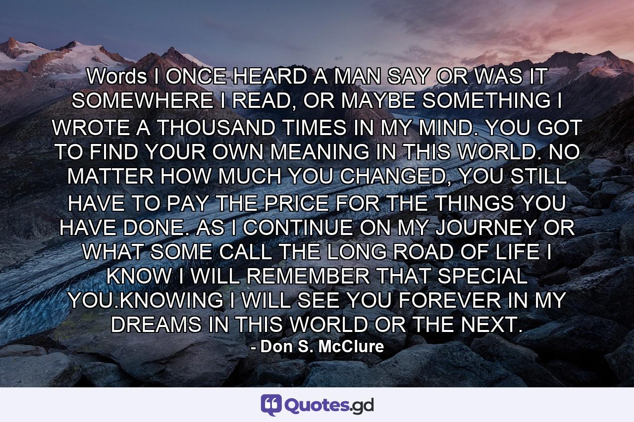 Words I ONCE HEARD A MAN SAY OR WAS IT SOMEWHERE I READ, OR MAYBE SOMETHING I WROTE A THOUSAND TIMES IN MY MIND. YOU GOT TO FIND YOUR OWN MEANING IN THIS WORLD. NO MATTER HOW MUCH YOU CHANGED, YOU STILL HAVE TO PAY THE PRICE FOR THE THINGS YOU HAVE DONE. AS I CONTINUE ON MY JOURNEY OR WHAT SOME CALL THE LONG ROAD OF LIFE I KNOW I WILL REMEMBER THAT SPECIAL YOU.KNOWING I WILL SEE YOU FOREVER IN MY DREAMS IN THIS WORLD OR THE NEXT. - Quote by Don S. McClure