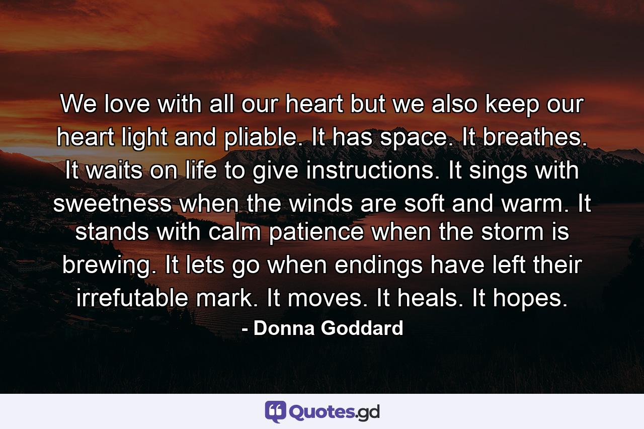 We love with all our heart but we also keep our heart light and pliable. It has space. It breathes. It waits on life to give instructions. It sings with sweetness when the winds are soft and warm. It stands with calm patience when the storm is brewing. It lets go when endings have left their irrefutable mark. It moves. It heals. It hopes. - Quote by Donna Goddard