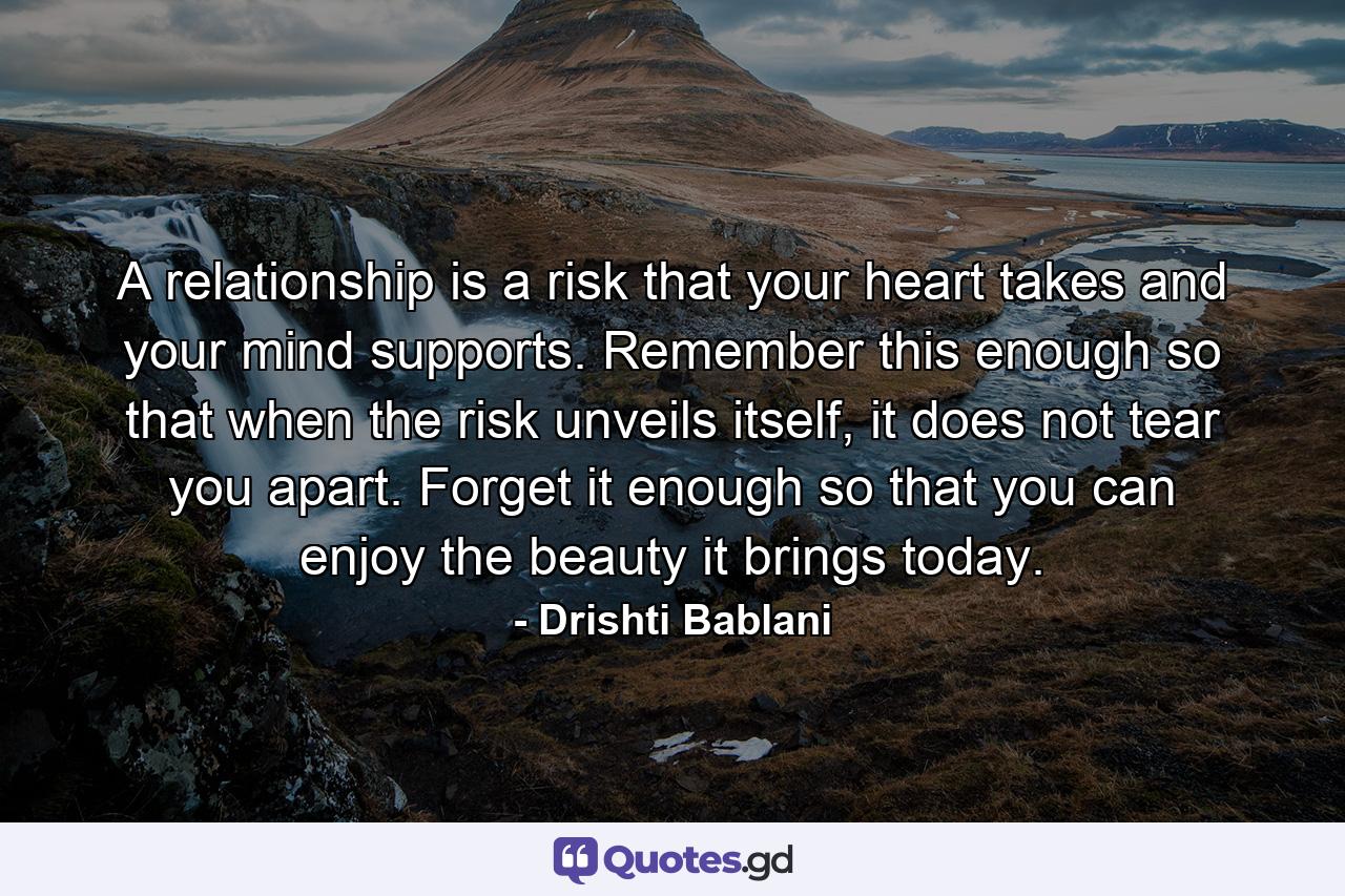 A relationship is a risk that your heart takes and your mind supports. Remember this enough so that when the risk unveils itself, it does not tear you apart. Forget it enough so that you can enjoy the beauty it brings today. - Quote by Drishti Bablani