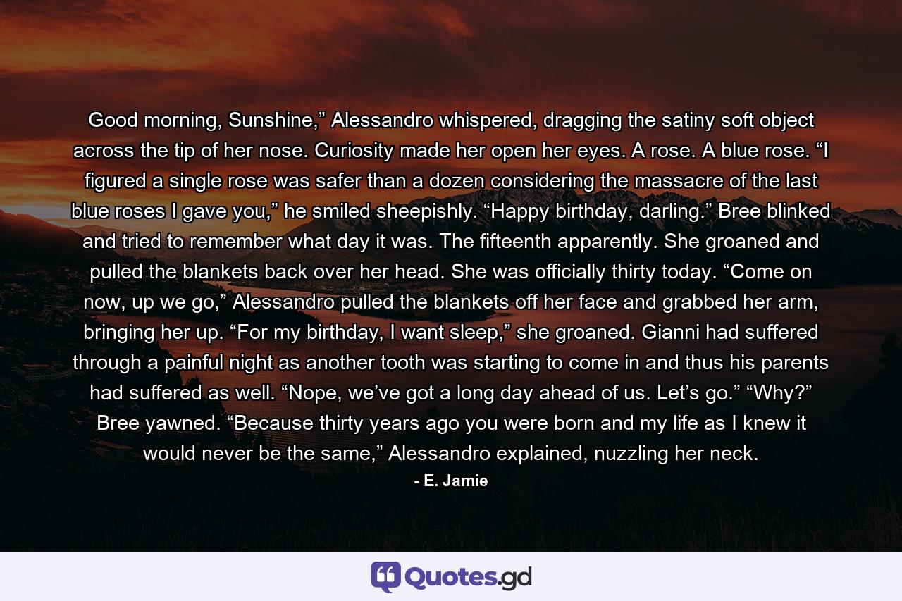 Good morning, Sunshine,” Alessandro whispered, dragging the satiny soft object across the tip of her nose. Curiosity made her open her eyes. A rose. A blue rose. “I figured a single rose was safer than a dozen considering the massacre of the last blue roses I gave you,” he smiled sheepishly. “Happy birthday, darling.” Bree blinked and tried to remember what day it was. The fifteenth apparently. She groaned and pulled the blankets back over her head. She was officially thirty today. “Come on now, up we go,” Alessandro pulled the blankets off her face and grabbed her arm, bringing her up. “For my birthday, I want sleep,” she groaned. Gianni had suffered through a painful night as another tooth was starting to come in and thus his parents had suffered as well. “Nope, we’ve got a long day ahead of us. Let’s go.” “Why?” Bree yawned. “Because thirty years ago you were born and my life as I knew it would never be the same,” Alessandro explained, nuzzling her neck. - Quote by E. Jamie