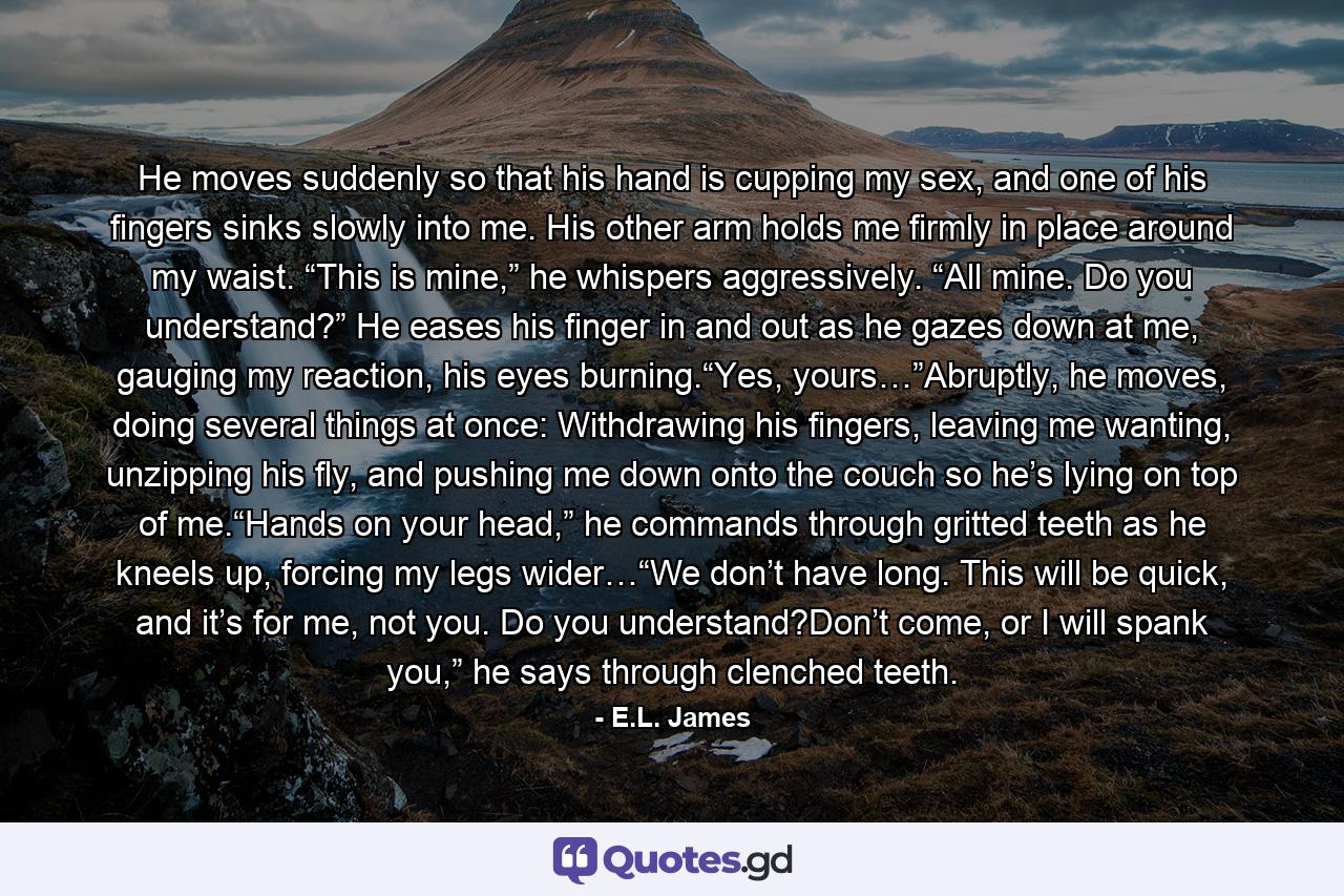 He moves suddenly so that his hand is cupping my sex, and one of his fingers sinks slowly into me. His other arm holds me firmly in place around my waist. “This is mine,” he whispers aggressively. “All mine. Do you understand?” He eases his finger in and out as he gazes down at me, gauging my reaction, his eyes burning.“Yes, yours…”Abruptly, he moves, doing several things at once: Withdrawing his fingers, leaving me wanting, unzipping his fly, and pushing me down onto the couch so he’s lying on top of me.“Hands on your head,” he commands through gritted teeth as he kneels up, forcing my legs wider…“We don’t have long. This will be quick, and it’s for me, not you. Do you understand?Don’t come, or I will spank you,” he says through clenched teeth. - Quote by E.L. James