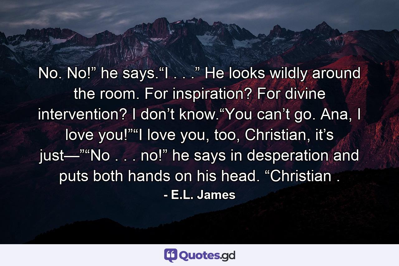 No. No!” he says.“I . . .” He looks wildly around the room. For inspiration? For divine intervention? I don’t know.“You can’t go. Ana, I love you!”“I love you, too, Christian, it’s just—”“No . . . no!” he says in desperation and puts both hands on his head. “Christian . - Quote by E.L. James