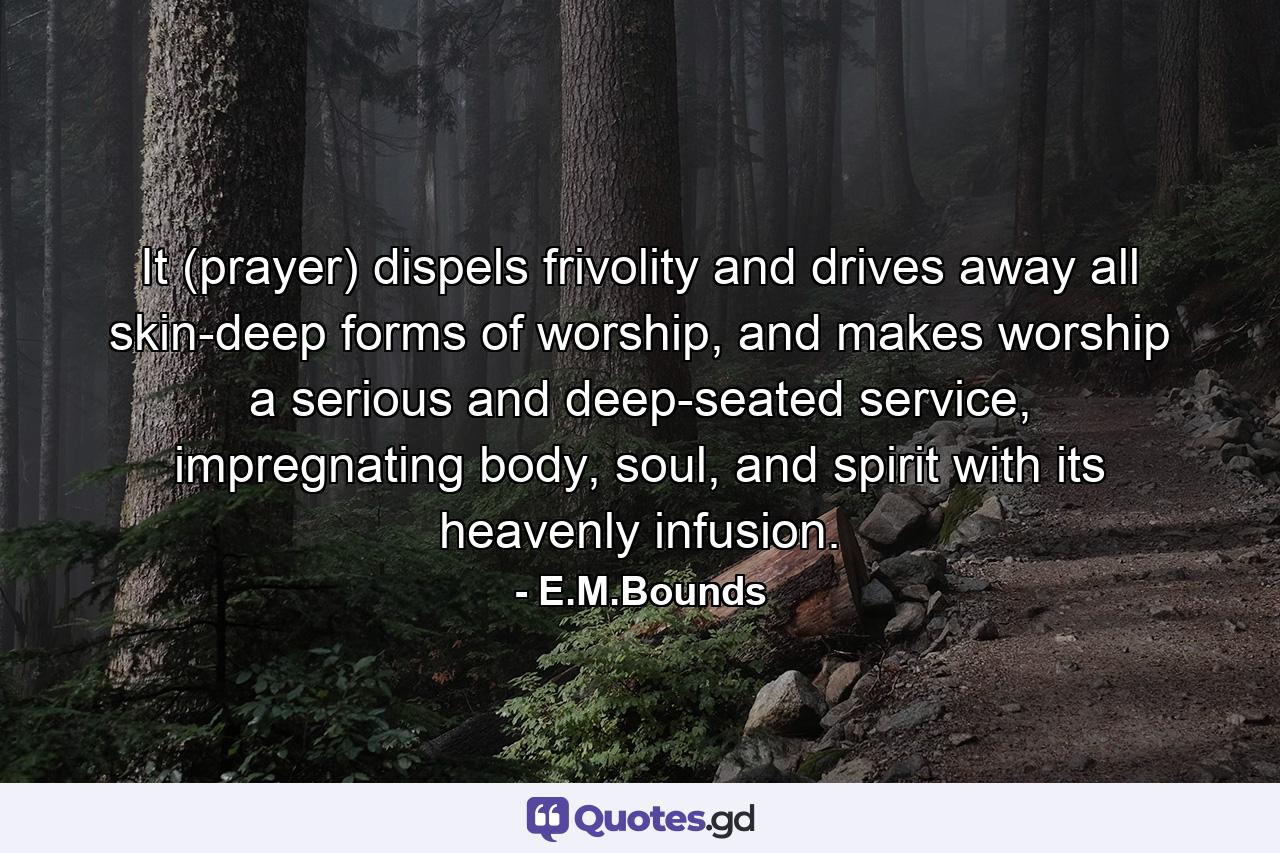 It (prayer) dispels frivolity and drives away all skin-deep forms of worship, and makes worship a serious and deep-seated service, impregnating body, soul, and spirit with its heavenly infusion. - Quote by E.M.Bounds