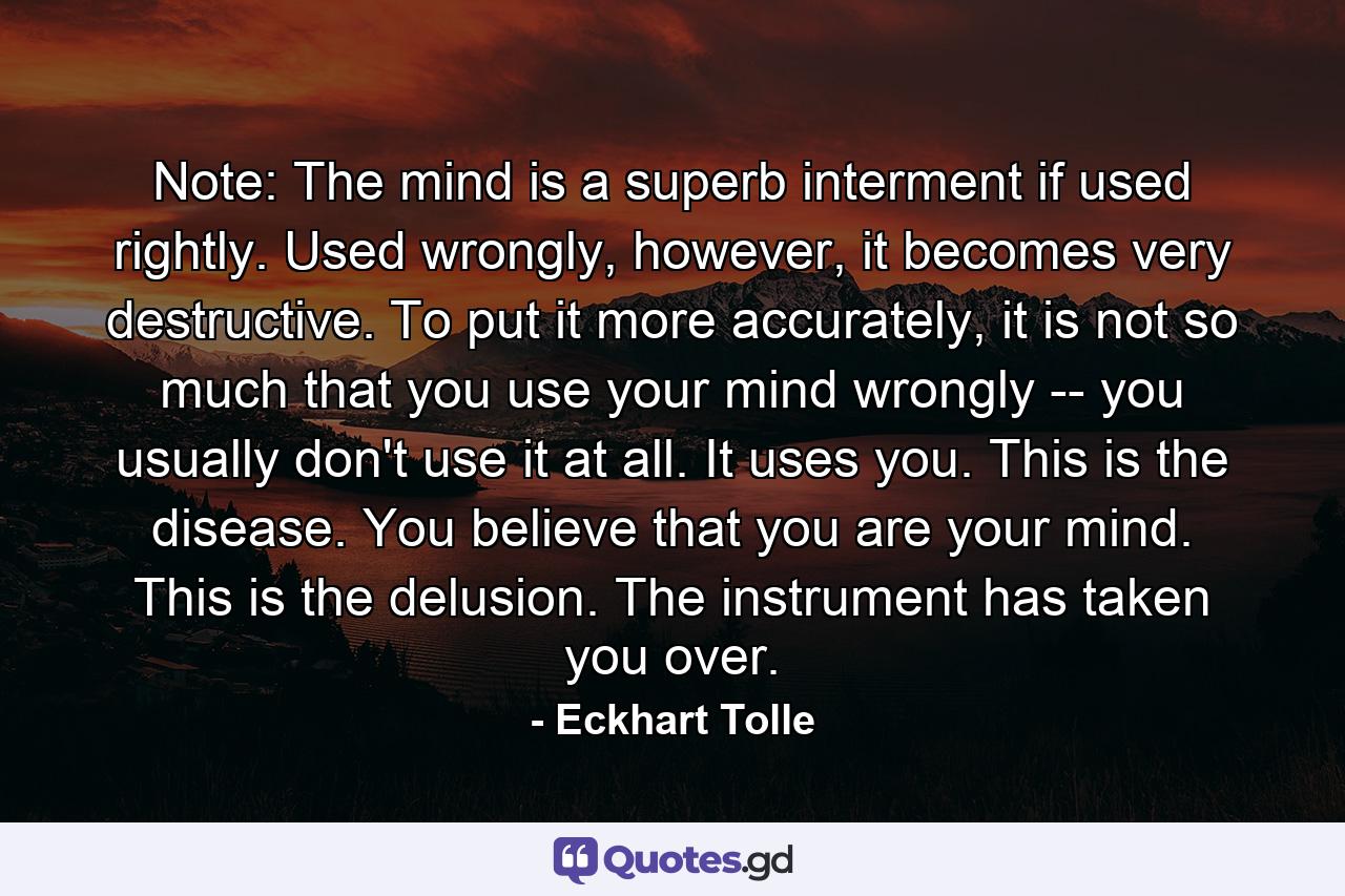 Note: The mind is a superb interment if used rightly. Used wrongly, however, it becomes very destructive. To put it more accurately, it is not so much that you use your mind wrongly -- you usually don't use it at all. It uses you. This is the disease. You believe that you are your mind. This is the delusion. The instrument has taken you over. - Quote by Eckhart Tolle