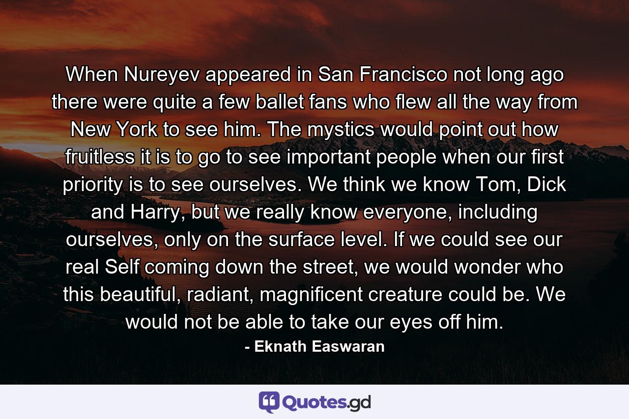 When Nureyev appeared in San Francisco not long ago there were quite a few ballet fans who flew all the way from New York to see him. The mystics would point out how fruitless it is to go to see important people when our first priority is to see ourselves. We think we know Tom, Dick and Harry, but we really know everyone, including ourselves, only on the surface level. If we could see our real Self coming down the street, we would wonder who this beautiful, radiant, magnificent creature could be. We would not be able to take our eyes off him. - Quote by Eknath Easwaran