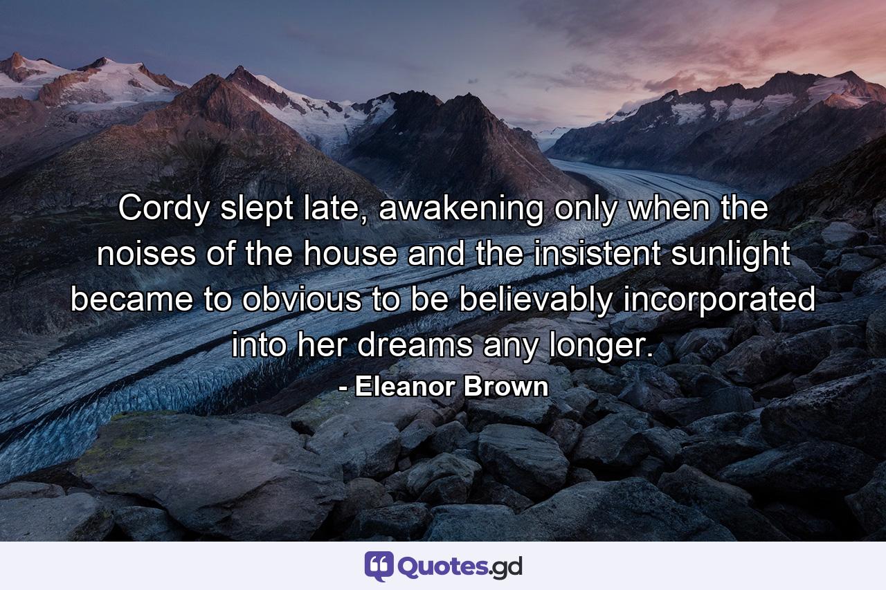 Cordy slept late, awakening only when the noises of the house and the insistent sunlight became to obvious to be believably incorporated into her dreams any longer. - Quote by Eleanor Brown