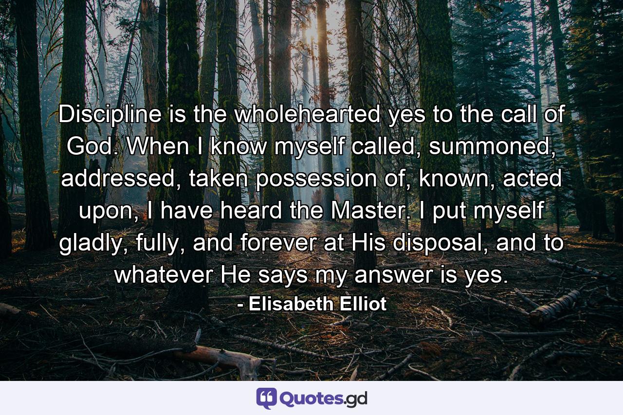 Discipline is the wholehearted yes to the call of God. When I know myself called, summoned, addressed, taken possession of, known, acted upon, I have heard the Master. I put myself gladly, fully, and forever at His disposal, and to whatever He says my answer is yes. - Quote by Elisabeth Elliot