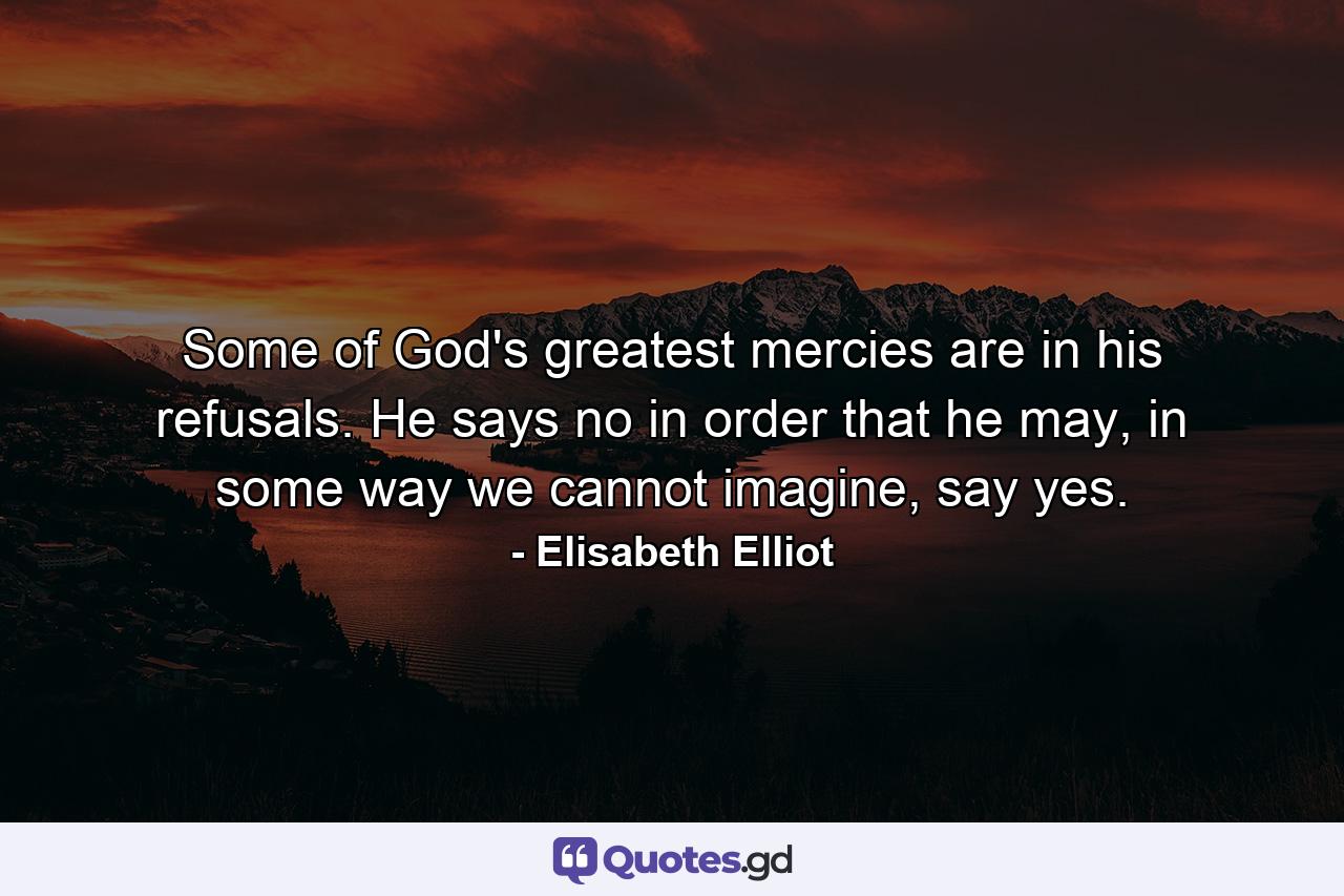 Some of God's greatest mercies are in his refusals. He says no in order that he may, in some way we cannot imagine, say yes. - Quote by Elisabeth Elliot