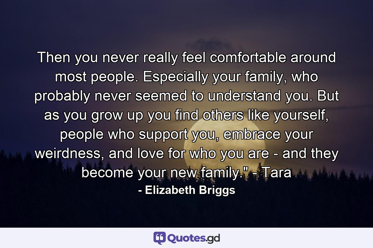 Then you never really feel comfortable around most people. Especially your family, who probably never seemed to understand you. But as you grow up you find others like yourself, people who support you, embrace your weirdness, and love for who you are - and they become your new family.