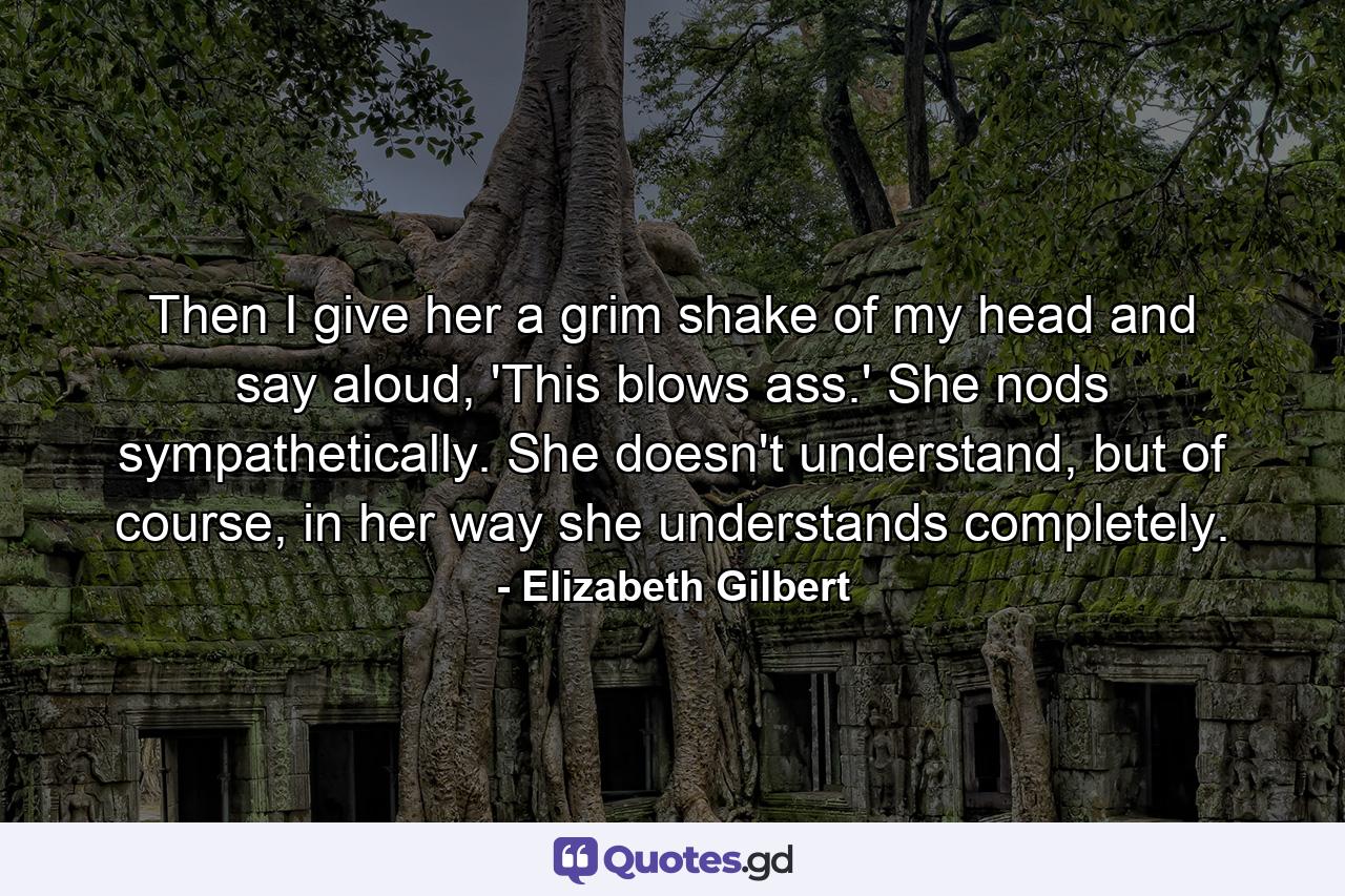 Then I give her a grim shake of my head and say aloud, 'This blows ass.' She nods sympathetically. She doesn't understand, but of course, in her way she understands completely. - Quote by Elizabeth Gilbert