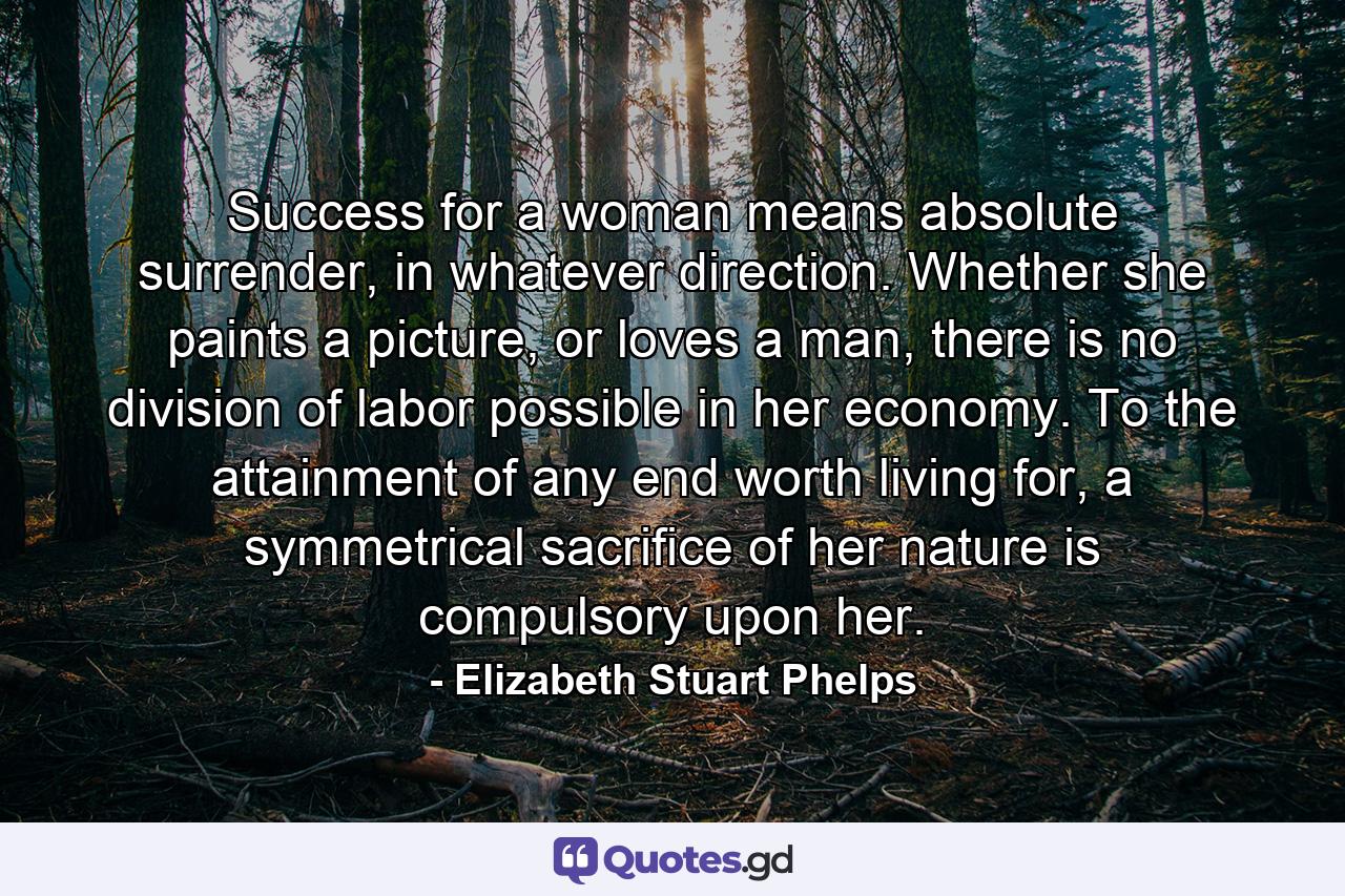 Success for a woman means absolute surrender, in whatever direction. Whether she paints a picture, or loves a man, there is no division of labor possible in her economy. To the attainment of any end worth living for, a symmetrical sacrifice of her nature is compulsory upon her. - Quote by Elizabeth Stuart Phelps