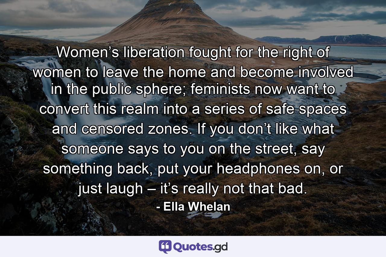 Women’s liberation fought for the right of women to leave the home and become involved in the public sphere; feminists now want to convert this realm into a series of safe spaces and censored zones. If you don’t like what someone says to you on the street, say something back, put your headphones on, or just laugh – it’s really not that bad. - Quote by Ella Whelan