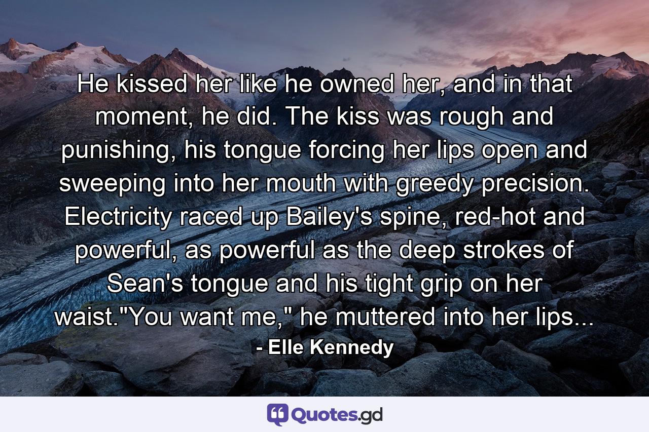 He kissed her like he owned her, and in that moment, he did. The kiss was rough and punishing, his tongue forcing her lips open and sweeping into her mouth with greedy precision. Electricity raced up Bailey's spine, red-hot and powerful, as powerful as the deep strokes of Sean's tongue and his tight grip on her waist.