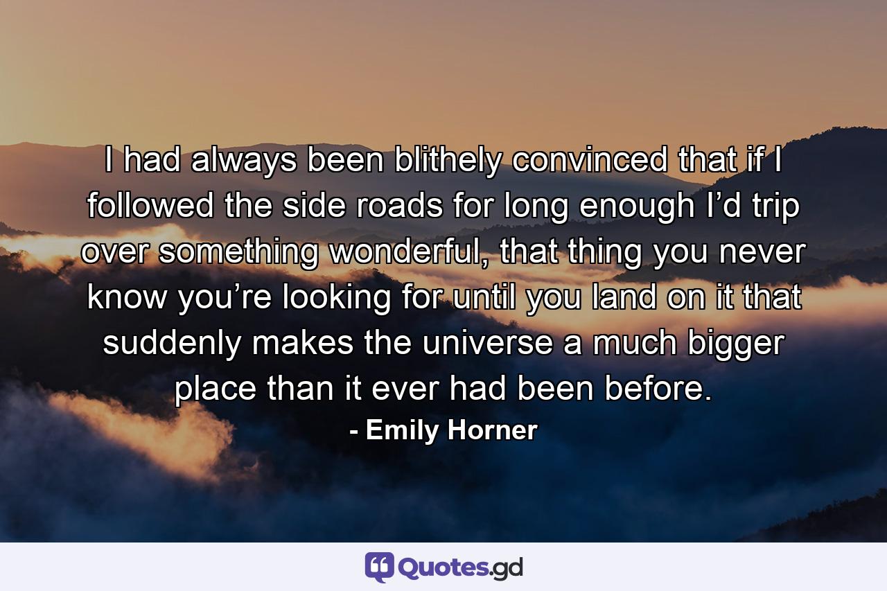 I had always been blithely convinced that if I followed the side roads for long enough I’d trip over something wonderful, that thing you never know you’re looking for until you land on it that suddenly makes the universe a much bigger place than it ever had been before. - Quote by Emily Horner