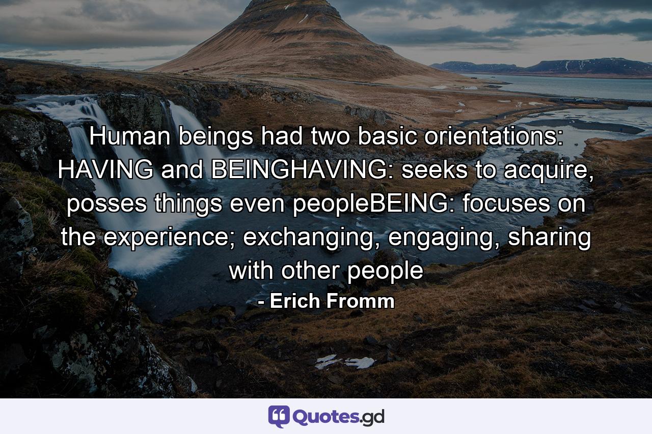 Human beings had two basic orientations: HAVING and BEINGHAVING: seeks to acquire, posses things even peopleBEING: focuses on the experience; exchanging, engaging, sharing with other people - Quote by Erich Fromm