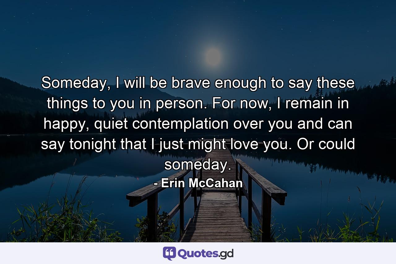 Someday, I will be brave enough to say these things to you in person. For now, I remain in happy, quiet contemplation over you and can say tonight that I just might love you. Or could someday. - Quote by Erin McCahan