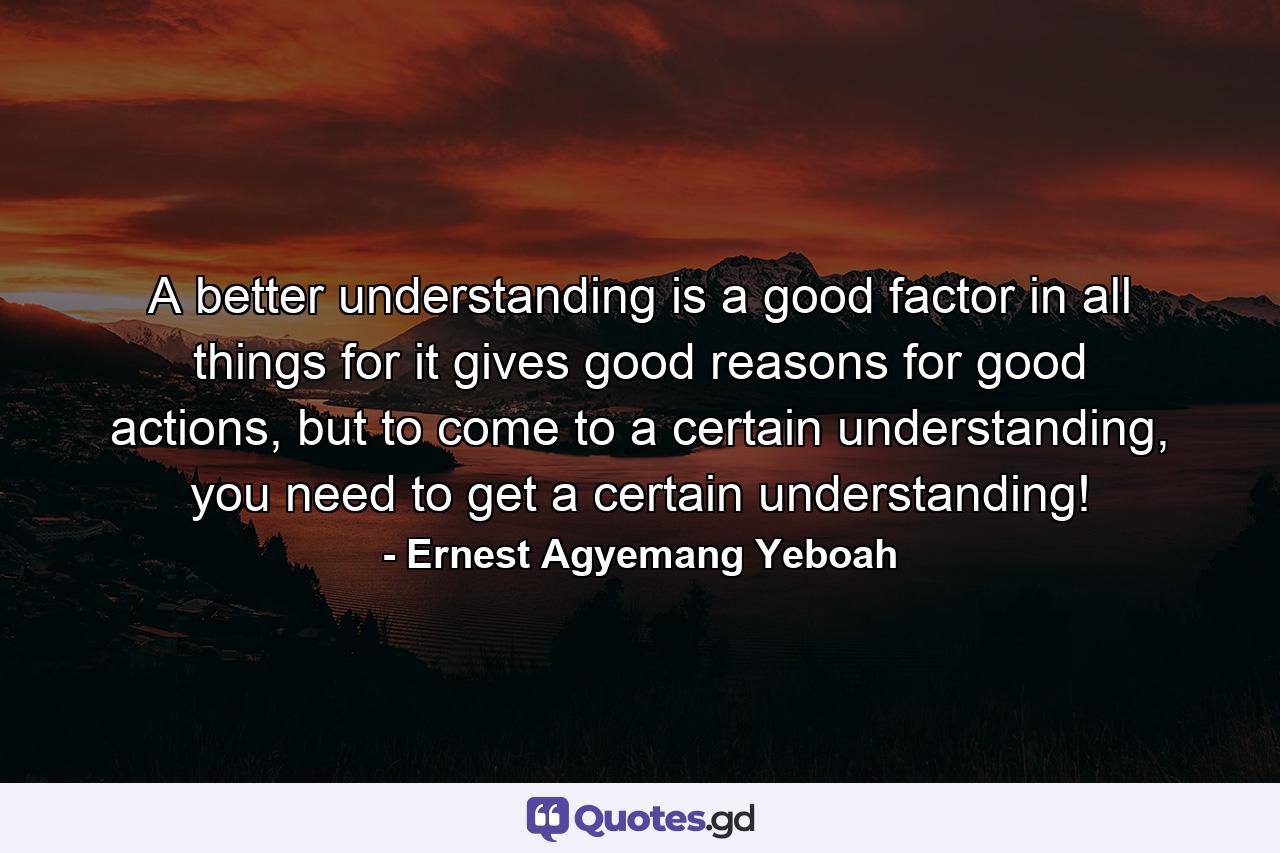 A better understanding is a good factor in all things for it gives good reasons for good actions, but to come to a certain understanding, you need to get a certain understanding! - Quote by Ernest Agyemang Yeboah