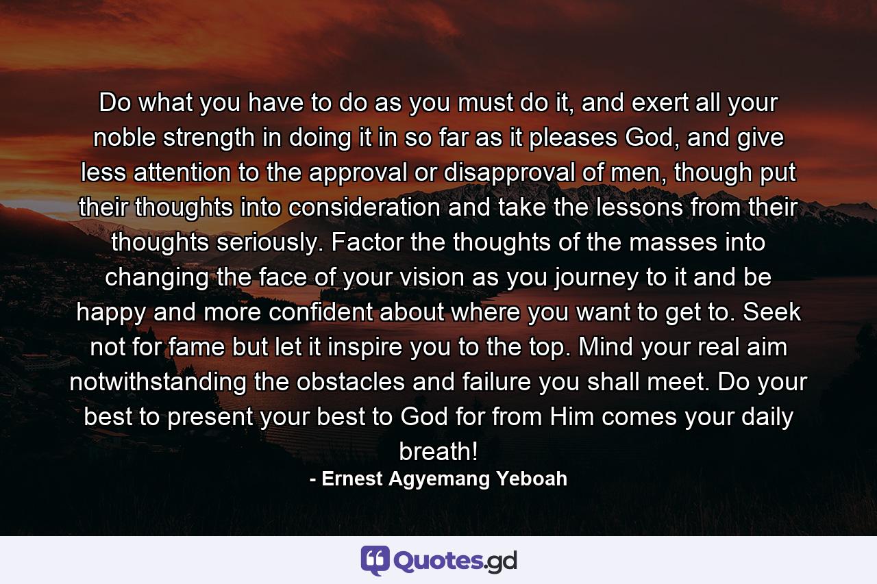 Do what you have to do as you must do it, and exert all your noble strength in doing it in so far as it pleases God, and give less attention to the approval or disapproval of men, though put their thoughts into consideration and take the lessons from their thoughts seriously. Factor the thoughts of the masses into changing the face of your vision as you journey to it and be happy and more confident about where you want to get to. Seek not for fame but let it inspire you to the top. Mind your real aim notwithstanding the obstacles and failure you shall meet. Do your best to present your best to God for from Him comes your daily breath! - Quote by Ernest Agyemang Yeboah