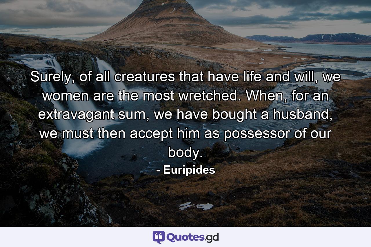 Surely, of all creatures that have life and will, we women are the most wretched. When, for an extravagant sum, we have bought a husband, we must then accept him as possessor of our body. - Quote by Euripides