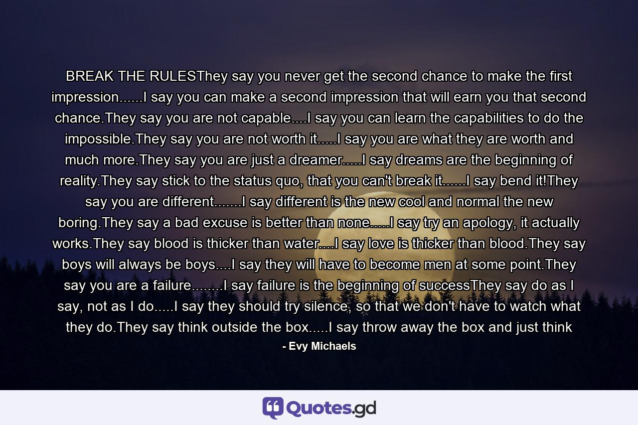 BREAK THE RULESThey say you never get the second chance to make the first impression......I say you can make a second impression that will earn you that second chance.They say you are not capable....I say you can learn the capabilities to do the impossible.They say you are not worth it.....I say you are what they are worth and much more.They say you are just a dreamer.....I say dreams are the beginning of reality.They say stick to the status quo, that you can't break it......I say bend it!They say you are different.......I say different is the new cool and normal the new boring.They say a bad excuse is better than none.....I say try an apology, it actually works.They say blood is thicker than water....I say love is thicker than blood.They say boys will always be boys....I say they will have to become men at some point.They say you are a failure........I say failure is the beginning of successThey say do as I say, not as I do.....I say they should try silence, so that we don't have to watch what they do.They say think outside the box.....I say throw away the box and just think - Quote by Evy Michaels