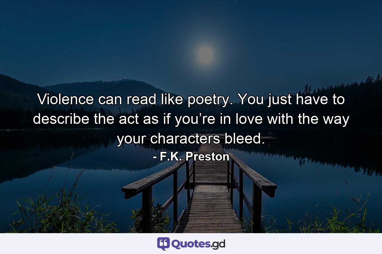 Violence can read like poetry. You just have to describe the act as if you’re in love with the way your characters bleed. - Quote by F.K. Preston