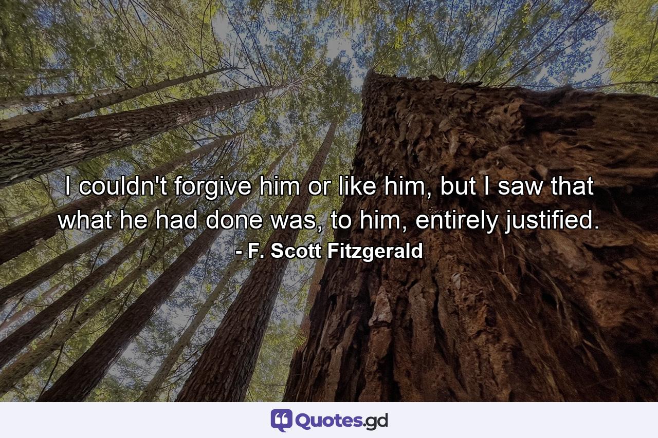 I couldn't forgive him or like him, but I saw that what he had done was, to him, entirely justified. - Quote by F. Scott Fitzgerald