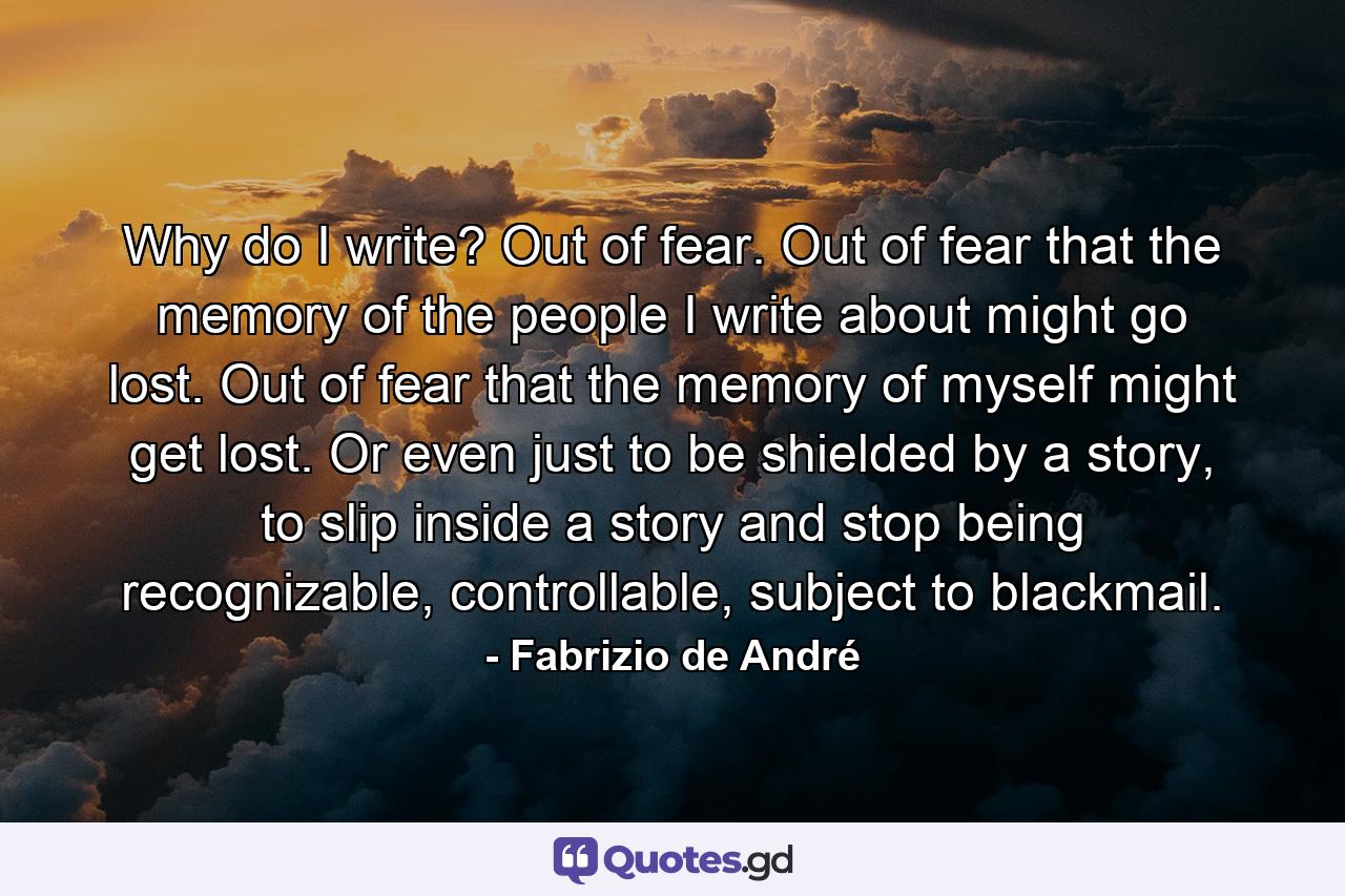 Why do I write? Out of fear. Out of fear that the memory of the people I write about might go lost. Out of fear that the memory of myself might get lost. Or even just to be shielded by a story, to slip inside a story and stop being recognizable, controllable, subject to blackmail. - Quote by Fabrizio de André