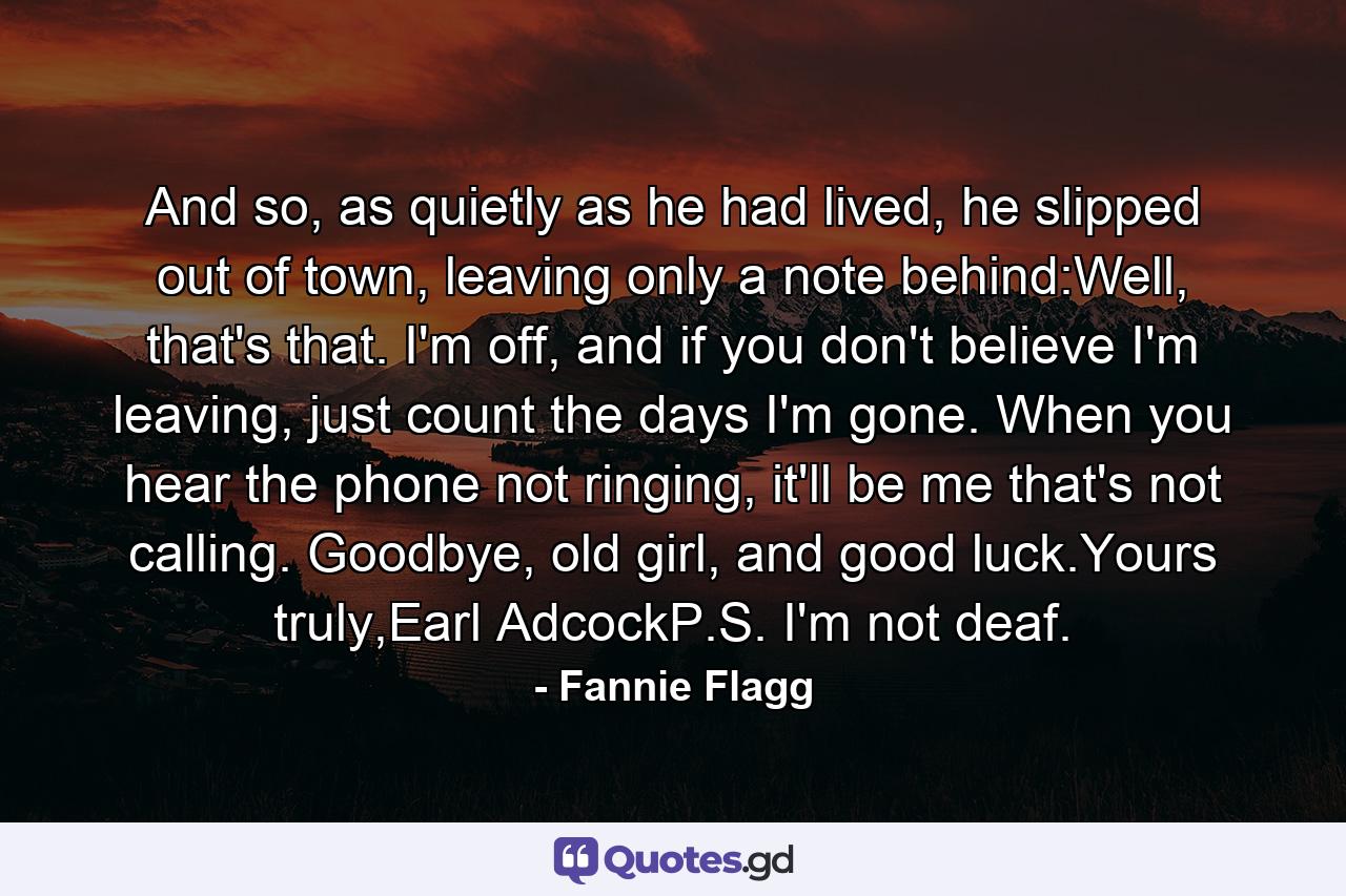 And so, as quietly as he had lived, he slipped out of town, leaving only a note behind:Well, that's that. I'm off, and if you don't believe I'm leaving, just count the days I'm gone. When you hear the phone not ringing, it'll be me that's not calling. Goodbye, old girl, and good luck.Yours truly,Earl AdcockP.S. I'm not deaf. - Quote by Fannie Flagg