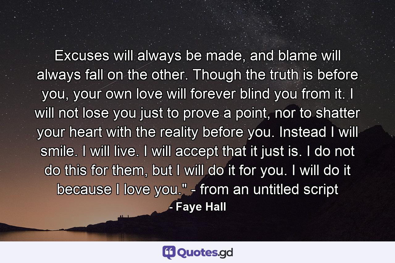 Excuses will always be made, and blame will always fall on the other. Though the truth is before you, your own love will forever blind you from it. I will not lose you just to prove a point, nor to shatter your heart with the reality before you. Instead I will smile. I will live. I will accept that it just is. I do not do this for them, but I will do it for you. I will do it because I love you.