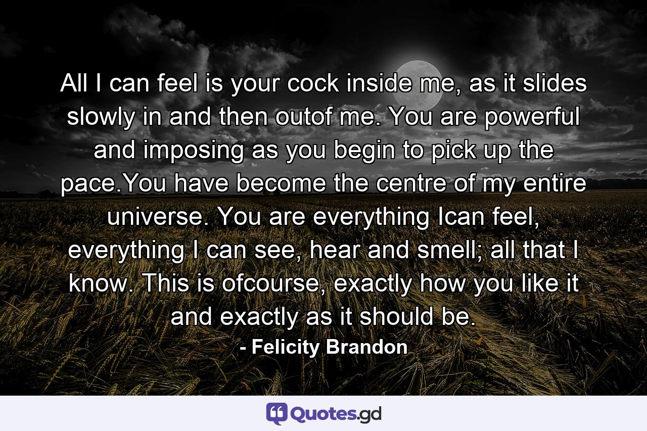 All I can feel is your cock inside me, as it slides slowly in and then outof me. You are powerful and imposing as you begin to pick up the pace.You have become the centre of my entire universe. You are everything Ican feel, everything I can see, hear and smell; all that I know. This is ofcourse, exactly how you like it and exactly as it should be. - Quote by Felicity Brandon