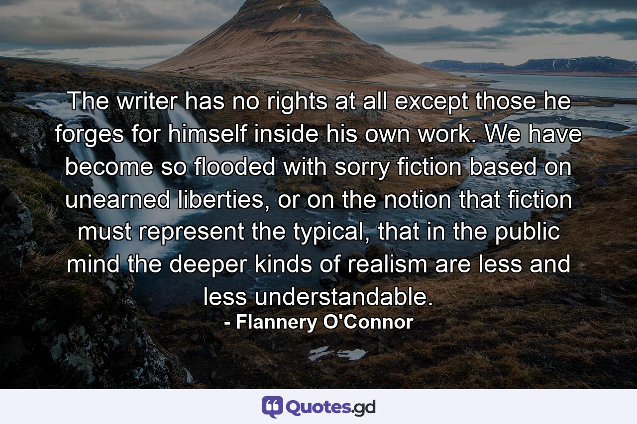 The writer has no rights at all except those he forges for himself inside his own work. We have become so flooded with sorry fiction based on unearned liberties, or on the notion that fiction must represent the typical, that in the public mind the deeper kinds of realism are less and less understandable. - Quote by Flannery O'Connor