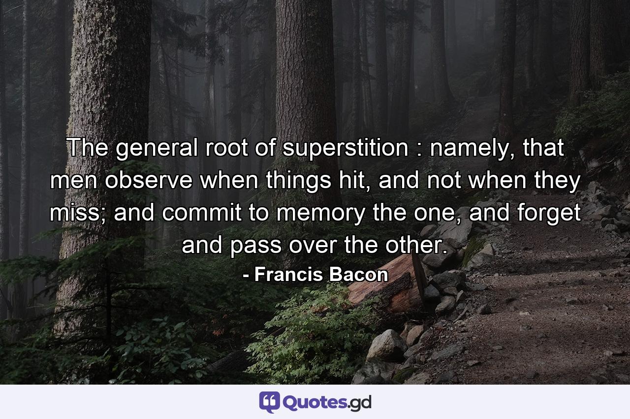 The general root of superstition : namely, that men observe when things hit, and not when they miss; and commit to memory the one, and forget and pass over the other. - Quote by Francis Bacon