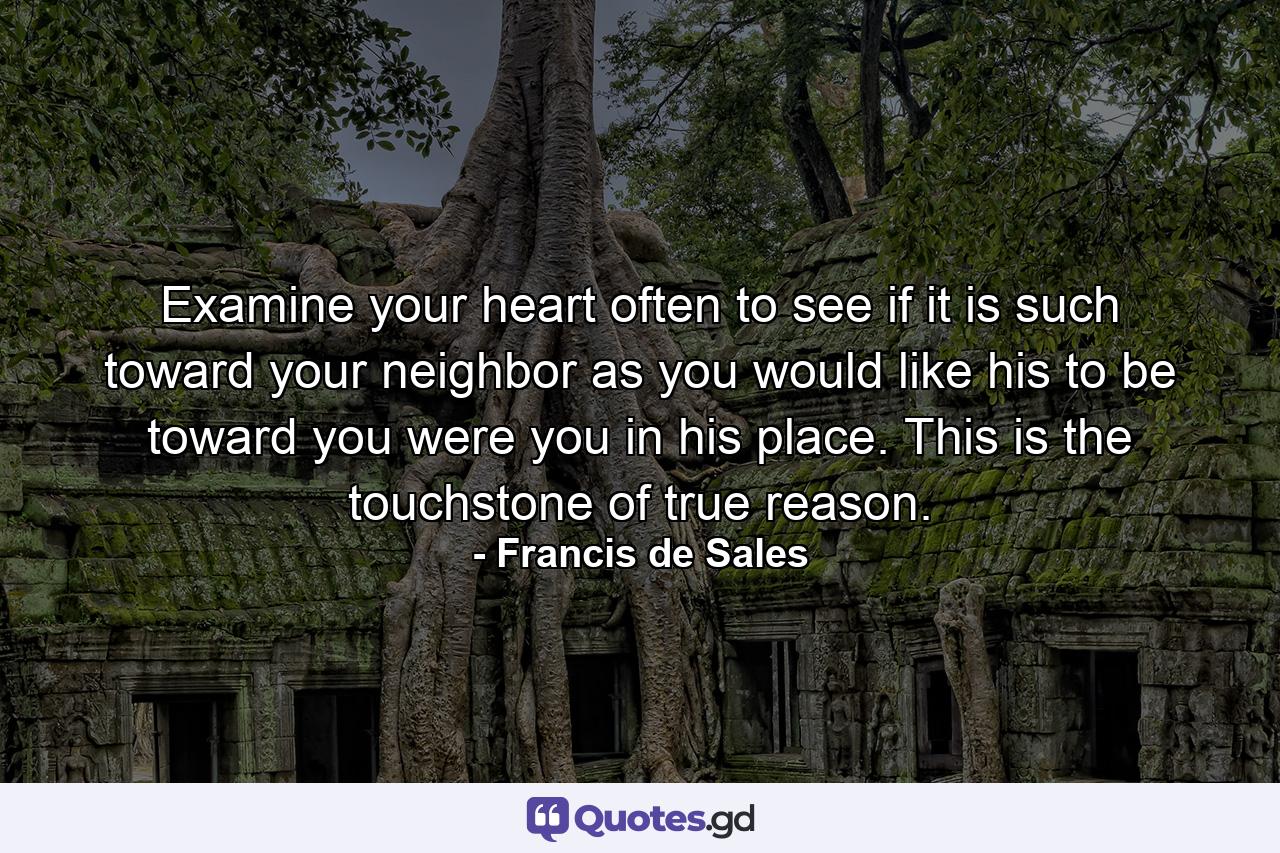 Examine your heart often to see if it is such toward your neighbor as you would like his to be toward you were you in his place. This is the touchstone of true reason. - Quote by Francis de Sales