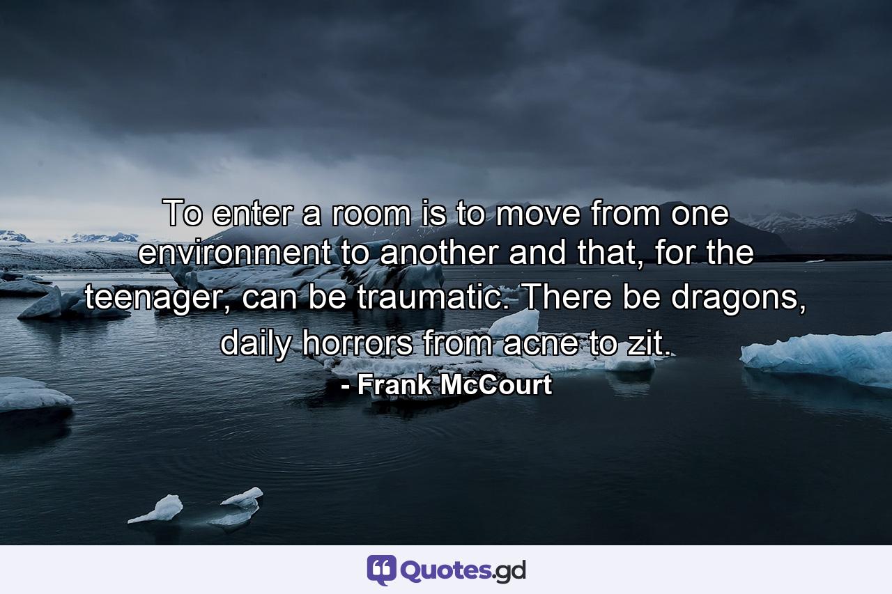 To enter a room is to move from one environment to another and that, for the teenager, can be traumatic. There be dragons, daily horrors from acne to zit. - Quote by Frank McCourt