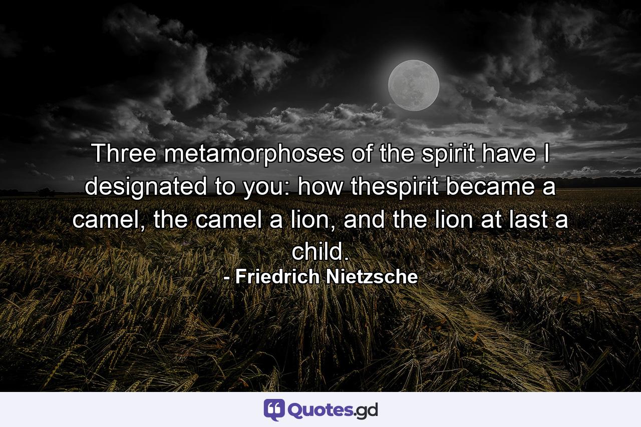 Three metamorphoses of the spirit have I designated to you: how thespirit became a camel, the camel a lion, and the lion at last a child. - Quote by Friedrich Nietzsche