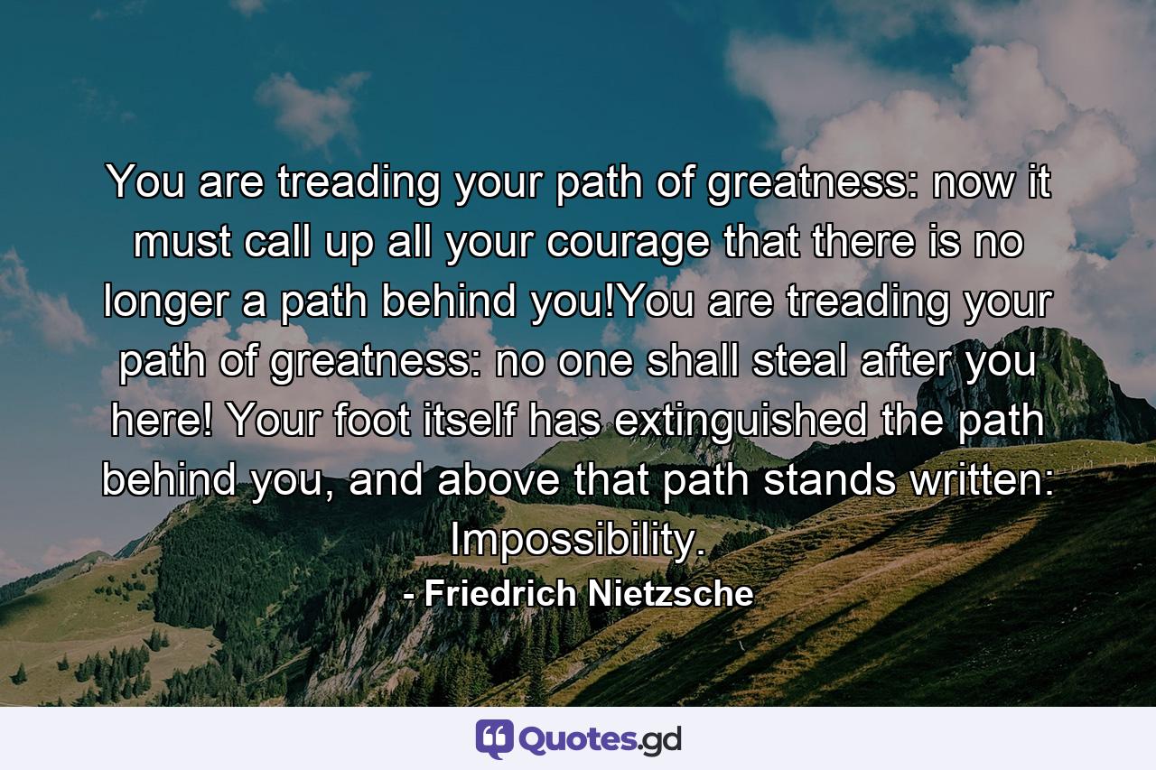 You are treading your path of greatness: now it must call up all your courage that there is no longer a path behind you!You are treading your path of greatness: no one shall steal after you here! Your foot itself has extinguished the path behind you, and above that path stands written: Impossibility. - Quote by Friedrich Nietzsche