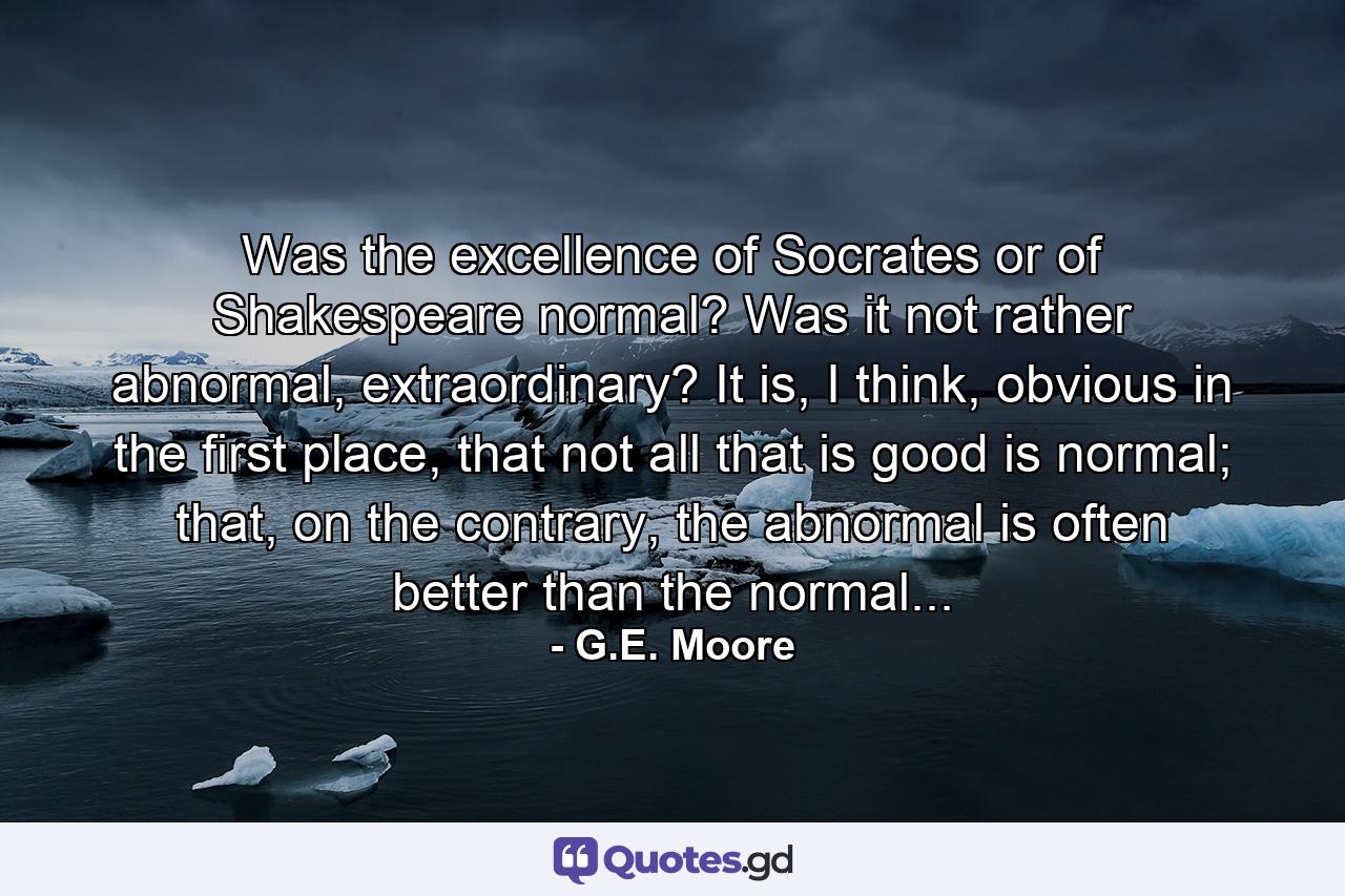 Was the excellence of Socrates or of Shakespeare normal? Was it not rather abnormal, extraordinary? It is, I think, obvious in the first place, that not all that is good is normal; that, on the contrary, the abnormal is often better than the normal... - Quote by G.E. Moore