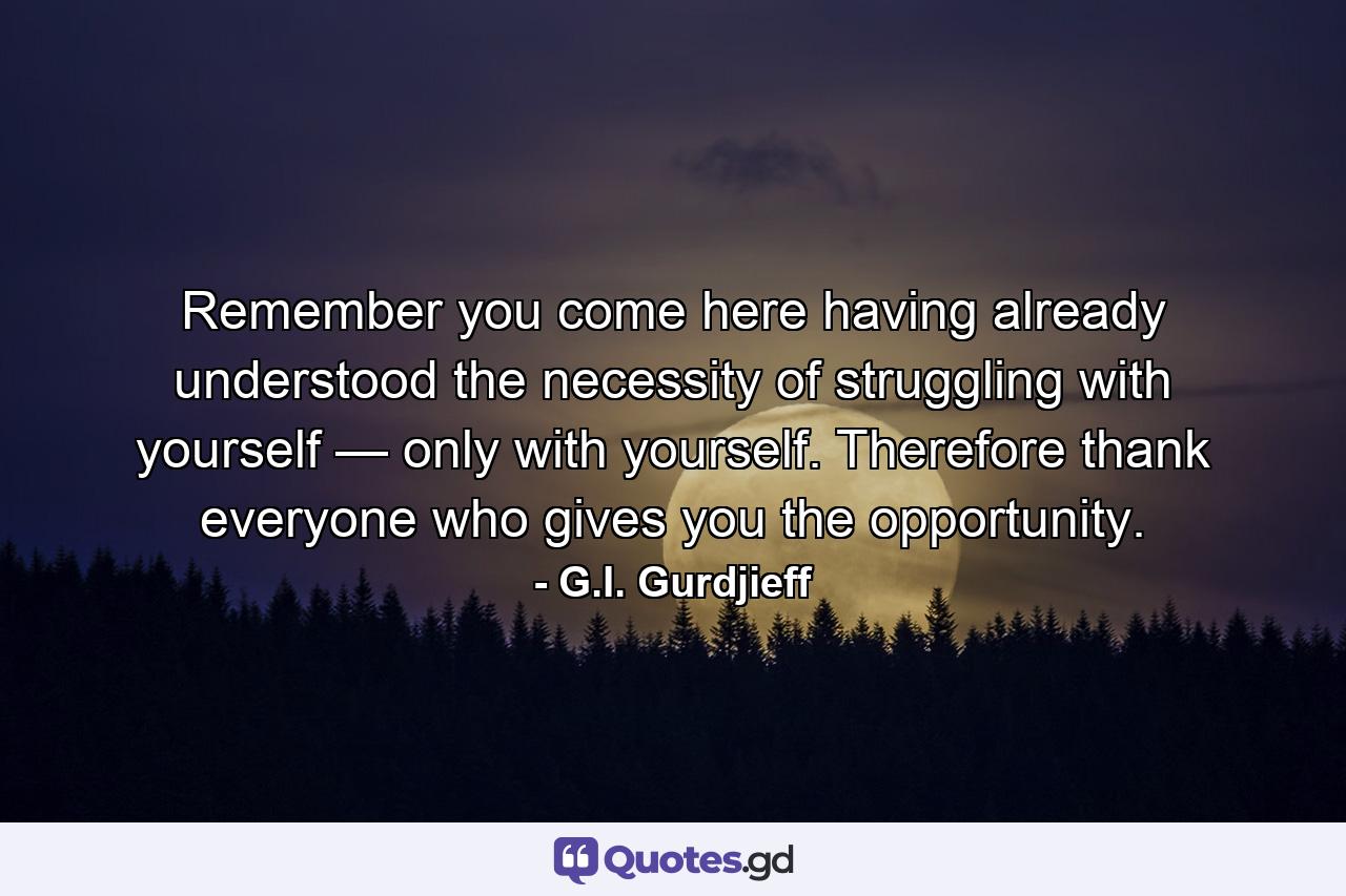 Remember you come here having already understood the necessity of struggling with yourself — only with yourself. Therefore thank everyone who gives you the opportunity. - Quote by G.I. Gurdjieff