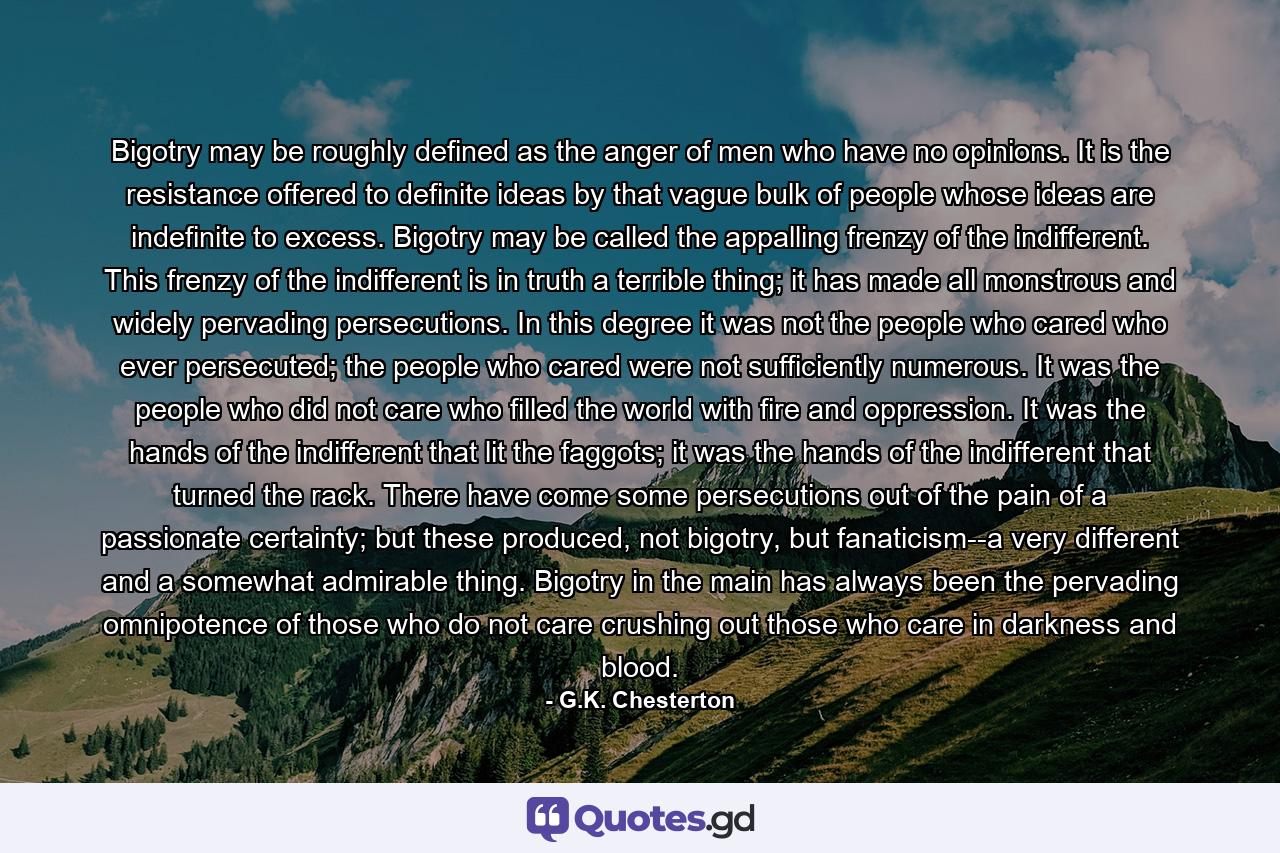 Bigotry may be roughly defined as the anger of men who have no opinions. It is the resistance offered to definite ideas by that vague bulk of people whose ideas are indefinite to excess. Bigotry may be called the appalling frenzy of the indifferent. This frenzy of the indifferent is in truth a terrible thing; it has made all monstrous and widely pervading persecutions. In this degree it was not the people who cared who ever persecuted; the people who cared were not sufficiently numerous. It was the people who did not care who filled the world with fire and oppression. It was the hands of the indifferent that lit the faggots; it was the hands of the indifferent that turned the rack. There have come some persecutions out of the pain of a passionate certainty; but these produced, not bigotry, but fanaticism--a very different and a somewhat admirable thing. Bigotry in the main has always been the pervading omnipotence of those who do not care crushing out those who care in darkness and blood. - Quote by G.K. Chesterton