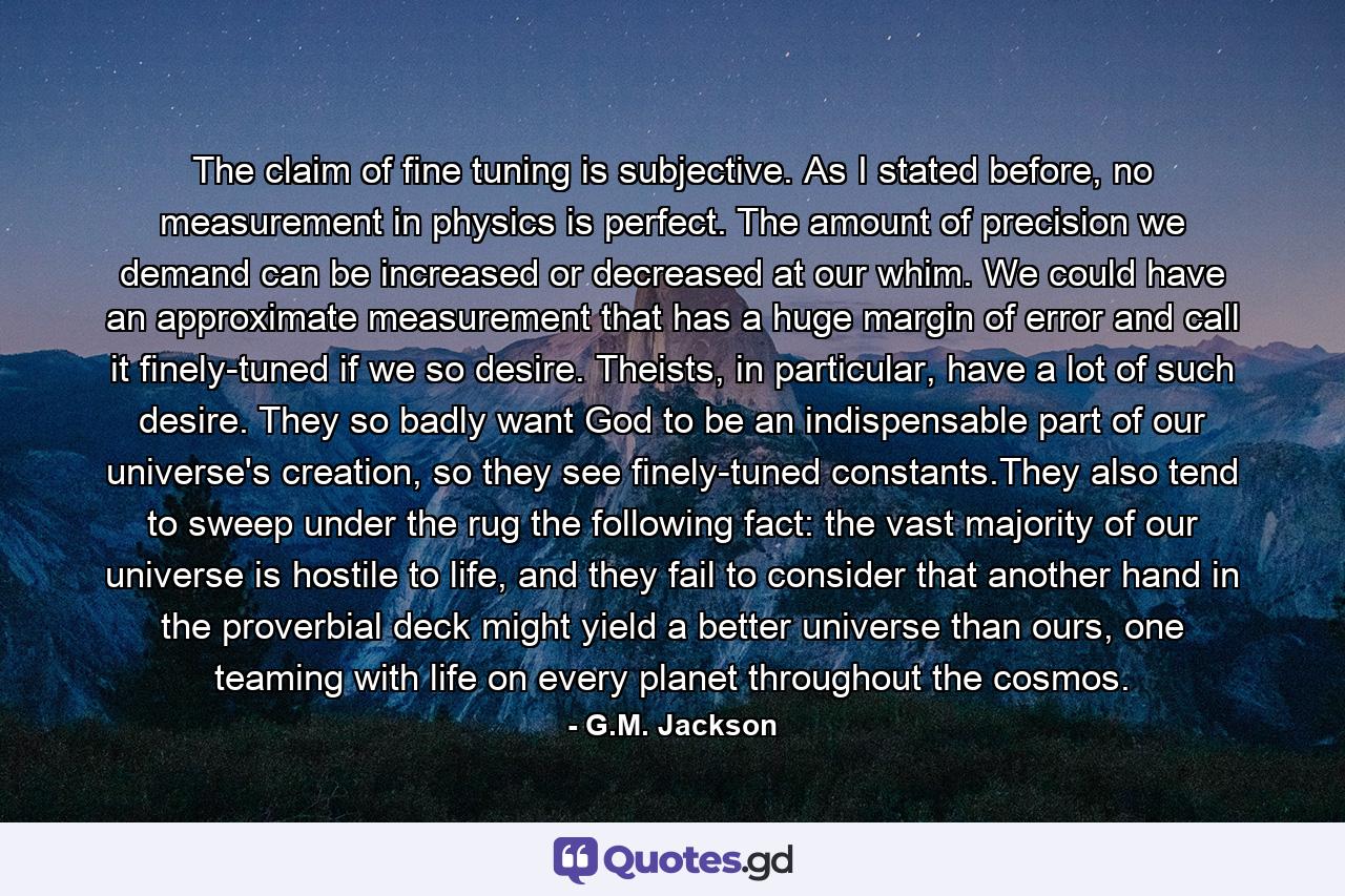 The claim of fine tuning is subjective. As I stated before, no measurement in physics is perfect. The amount of precision we demand can be increased or decreased at our whim. We could have an approximate measurement that has a huge margin of error and call it finely-tuned if we so desire. Theists, in particular, have a lot of such desire. They so badly want God to be an indispensable part of our universe's creation, so they see finely-tuned constants.They also tend to sweep under the rug the following fact: the vast majority of our universe is hostile to life, and they fail to consider that another hand in the proverbial deck might yield a better universe than ours, one teaming with life on every planet throughout the cosmos. - Quote by G.M. Jackson