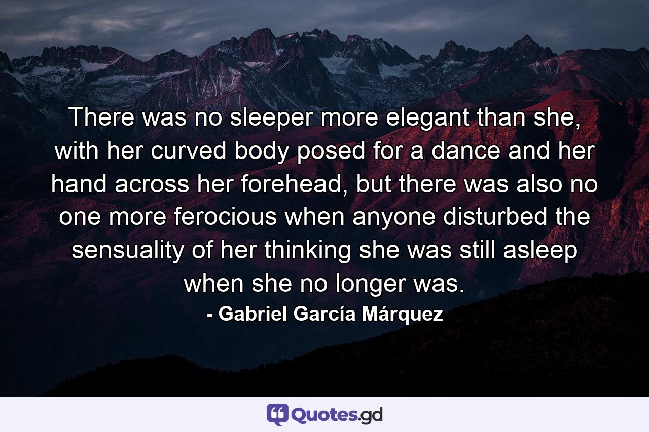 There was no sleeper more elegant than she, with her curved body posed for a dance and her hand across her forehead, but there was also no one more ferocious when anyone disturbed the sensuality of her thinking she was still asleep when she no longer was. - Quote by Gabriel García Márquez