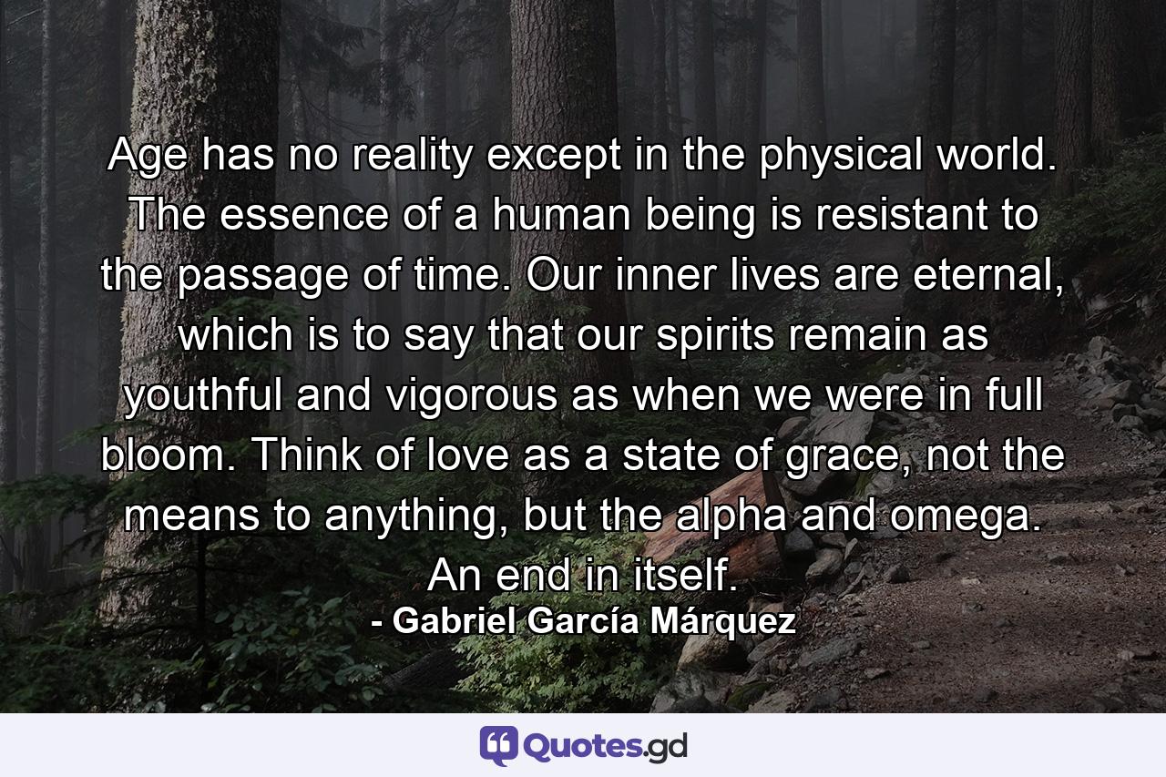 Age has no reality except in the physical world. The essence of a human being is resistant to the passage of time. Our inner lives are eternal, which is to say that our spirits remain as youthful and vigorous as when we were in full bloom. Think of love as a state of grace, not the means to anything, but the alpha and omega. An end in itself. - Quote by Gabriel García Márquez