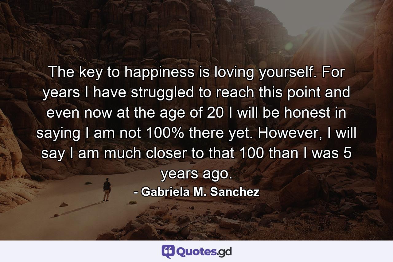 The key to happiness is loving yourself. For years I have struggled to reach this point and even now at the age of 20 I will be honest in saying I am not 100% there yet. However, I will say I am much closer to that 100 than I was 5 years ago. - Quote by Gabriela M. Sanchez