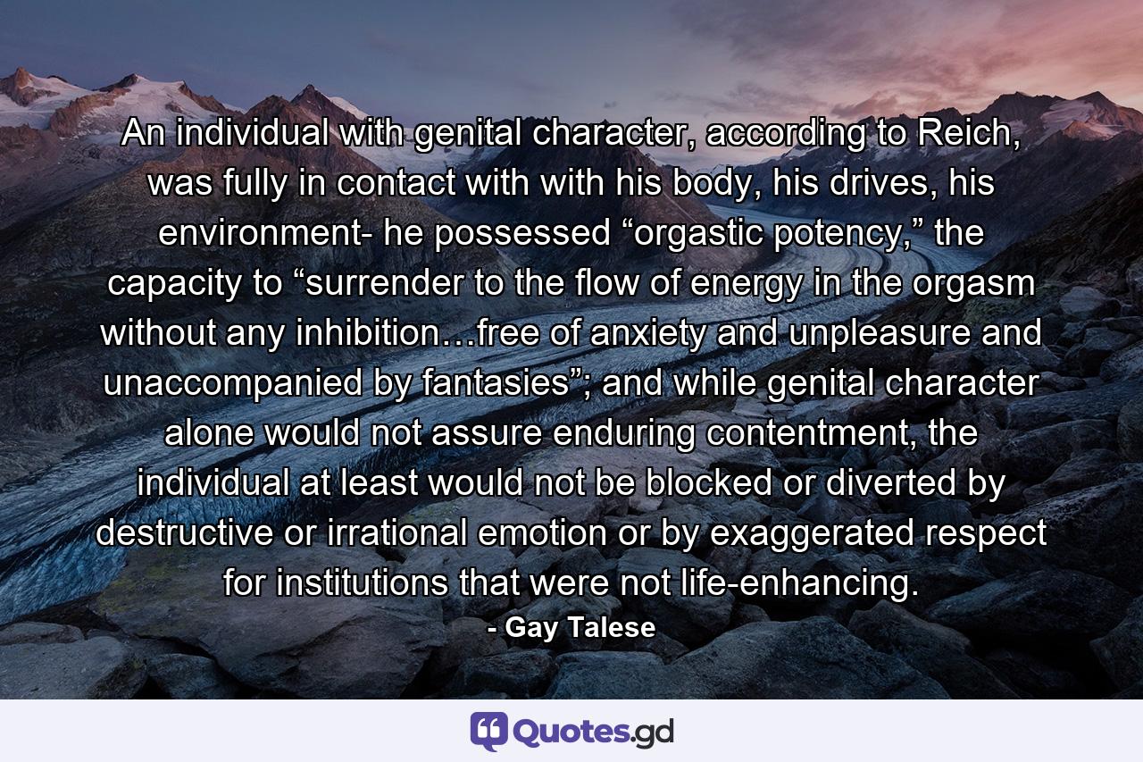 An individual with genital character, according to Reich, was fully in contact with with his body, his drives, his environment- he possessed “orgastic potency,” the capacity to “surrender to the flow of energy in the orgasm without any inhibition…free of anxiety and unpleasure and unaccompanied by fantasies”; and while genital character alone would not assure enduring contentment, the individual at least would not be blocked or diverted by destructive or irrational emotion or by exaggerated respect for institutions that were not life-enhancing. - Quote by Gay Talese