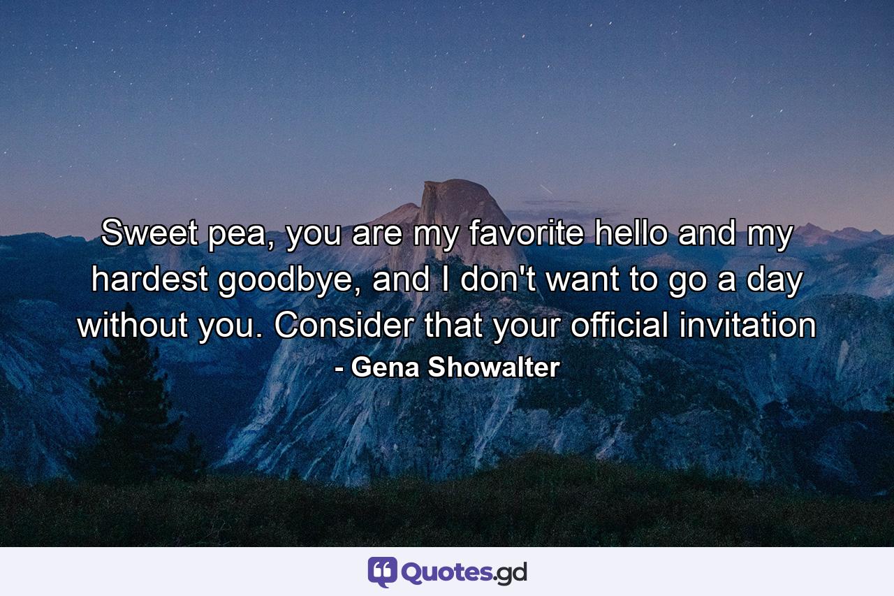 Sweet pea, you are my favorite hello and my hardest goodbye, and I don't want to go a day without you. Consider that your official invitation - Quote by Gena Showalter